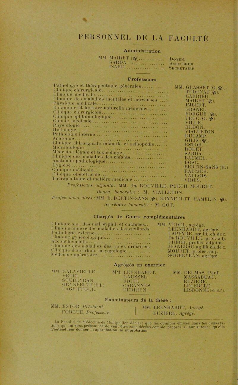 PERSONNEL DE LA FACULTÉ Administration MM. MAIRE I' Doyen. fy Assesseur. IZARD Secrétaire Professeurs Pathologie et thérapeutique générales ( 11 ini<111o cliirurgicale ( Mi nique médicale Clinique des maladies mentales et nerveuses Physique médicale ' RoLanique et histoire naturelle médicales Clinique chirurgicalé ’ ' Clinique ophtalmologique ! Chimie médicale ] _ Physiologie Histologie Pathologie interne Anatomie Clinique chirurgicale infantile et orthopédie ' Microbiologie Médecine légale el toxicologie Clinique des maladies des enfants Anatomie pathologique Hygiène Clinique médicale Clinique obstétricale Thérapeutique et matière médicale MM. GRASSET (O.*). TEDENAT (#). GARRIEU. MA II! CT (*). IMBERT. ' GIIANEL. FO KG Uli (*). TU UC (O. #). VILLE. IILDON. VIALLETON. DUCAMP. G1LIS m. EST01I. HODET. SA H DA. BAUMEL. BOSC. BERTIN-SANS (II.) RAUZIER. VALLOIS. VIRES. Professeurs adjoints: MM. De ROUVILLË, PUEGII, MOURET. Po\len honoraire : M. VIALLETON. Pmfes. honoraires: MM. E. BERTIN-SANS (#), GRYNFELTT, Il AM EL IN (#). Secrétaire honoraire : M. GOT. Chargés de Cours complémentaires Clinique a un. des mal. syphil. el cutanées.. Clinique annexe des maladies des vieillards. Pathologie externe ( Minique gynécologique Accouchements (Minique des maladies des voies urinaires. (Minique d'oto-rhino-laryngologie Médecine opératoire. MM. VEDEL, agrégé. LEENHARDT, agrégé. LAPE YRE.agr. lib.ch.de c. De R0UY1LLE, prof.-adj. PUECII, proies.-adjoint. .1EANBR AU.ag.lih.ch.de c. MOURET, proies.-adj. SOUBEYRAN, agrégé. MM GALAVIELLE. VEDEL. SOUBEYRAN. GR YNFELTT (Ed.) LAGRIFl’O UL. Agrégés en exercice MM. LEENHARDT. GAUSS EL. RICHE. CA BANNES. I) ER RI EN. MM. DELMAS (Paul). MASSA B UA U. EUZIERE. LECERCLE. LISBONNE (ch.d.f.). Examinateurs de la thèse : MM. ESTOR, Président. MM. LEENHARDT, Agrégé. EORGUE, Professeur. EUZIÈRE, Agrégé. La Faculté de Médecine de Montpellier déclare que les opinions émises dans les disserta- tions qui lui sont présentées doivent être considérées comme propres à leur auteur ; qu elle il entend leur donner ni approbation, ni improbation.