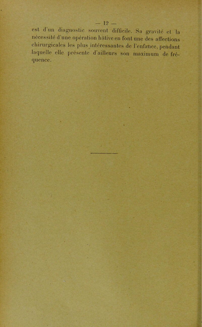 est d’un diagnostic souvent difficile. Sa gravité et la nécessité d’une opération hâtive en font une des affections chirurgicales les plus intéressantes de l’enfance, pendant laquelle elle présente d’ailleurs son maximum de fré- quence.