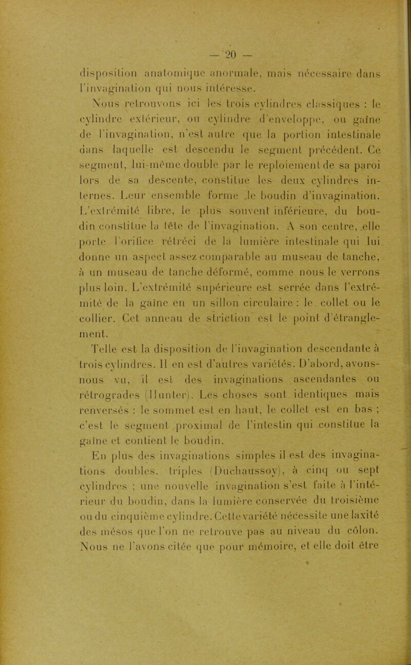 disposition anatomique anormale, mais nécessaire dans l'invagination qui nous intéresse. Nous retrouvons ici les trois cylindres classiques : le cylindre extérieur, ou cylindre d’enveloppe, ou gaîne de l’invagination, n’est autre que la portion intestinale dans laquelle est descendu le segment précédent. Ce segment, lui-même double par le reploiement de sa paroi lors de sa descente, constitue les deux cylindres in- ternes. Leur ensemble forme le boudin d’invagination. L’extrémité libre, le plus souvent inférieure, du bou- din constitue la tête de l’invagination. A son centre, .elle porte l’orifice rétréci de la lumière intestinale qui lui donne un aspect assez comparable au museau de tanche, à un museau de tanche déformé, comme nous le verrons plus loin. L’extrémité supérieure est serrée dans l’extré- mité de la gaine en un sillon circulaire: le collet ou le collier. Cet anneau de striction est le point d’étrangle- ment. Telle est la disposition de l’invagination descendante à trois cylindres. 11 en est d’autres variétés. D'abord, avons- nous vu, il est des invaginations ascendantes ou rétrogrades : Hunier). Les choses sont identiques mais renversés : le sommet est en haut, le collet est en bas ; c’est le segment proximal de l'intestin qui constitue la gaîne et contient le boudin. En plus des invaginations simples il est des invagina- tions doubles, triples (Duchaussoy), à cinq ou sept cylindres ; une nouvelle invagination s’est faite à 1 inté- rieur du boudin, dans la lumière conservée du troisième ou du cinquième cylindre. Cette variété nécessite unelaxité des mésos que l’on ne retrouve pas au niveau du côlon. Nous ne l’avons citée que pour mémoire, et elle doit être