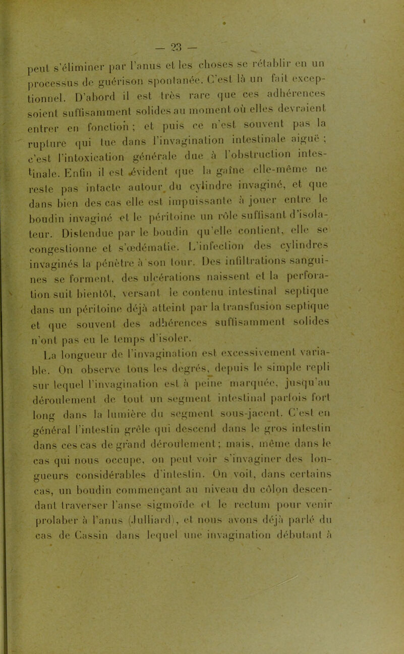 peut s’éliminer par l’anus et les choses se rétablir en un processus de guérison spontanée. C’est là un fait excep- tionnel. D’abord il est très rare que ces adhérences soient suffisamment solides au moment où elles devraient entrer en fonction ; et puis ce n'est souvent pas la rupture qui lue dans 1 invagination intestinale aigui , c’est l’intoxication générale due a 1 obstruction intes- tinale. Enfin il est .évident que la gaine elle-même ne reste pas intacte autour du cylindre invaginé, et que dans bien des cas elle est impuissante à jouer entre le boudin invaginé et le péritoine un rôle suffisant d isola- teur. Distendue par le boudin qu’elle contient, elle se congestionne et s’œdématie. L’infection des cylindres invaginés la pénètre a son tour. Des infiltiations sangui- nes se forment, des ulcérations naissent et la pei (mo- tion suit bientôt, versant le contenu intestinal septique dans un péritoine déjà atteint par la transfusion septique et que souvent des adhérences suffisamment solides n’ont pas eu le temps d’isoler. La longueur de l’invagination esl excessivement varia- ble. On observe tous les degrés, depuis le simple repli sur lequel l’invagination esl à peine marquée, jusqu au déroulement de tout un segment intestinal parfois fort long dans la lumière du segment sous-jacent. C'est en général l’intestin grêle qui descend dans le gros intestin dans ces cas de grand déroulement; mais, même dans le cas qui nous occupe, on peut voir s’invaginer des lon- gueurs considérables d intestin. Ibi voit, dans certains o cas, un boudin commençant au niveau du colon descen- dant traverser l’anse sigmoïde et le rectum pour venir prolaber à l’anus (Julliard), et nous avons déjà parlé du cas de Cassin dans lequel une invagination débutant à