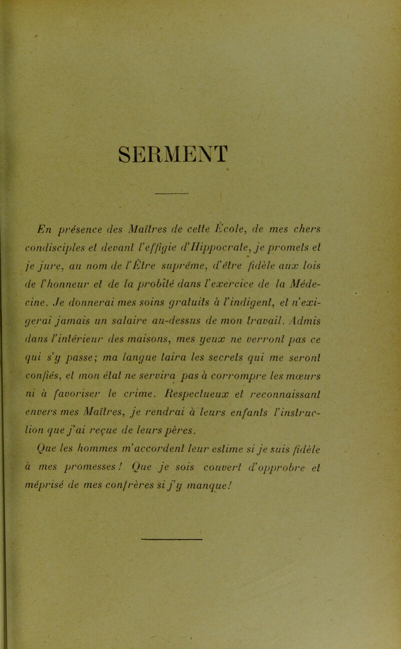 SERMENT En présence des Maîtres de celle Ecole, de mes chet's condisciples el devant Veffigie d'Hippocrate, je promets et je jure, au nom de l'Etre suprême, d'être fidèle aux lois de l’honneur el de la probité dans l’exercice de la Méde- cine. Je donnerai mes soins gratuits à l'indigent, el n'exi- gerai jamais un salaire au-dessus de mon travail. Admis dans l’intérieur des maisons, mes yeux ne verront pas ce qui s’y passe; ma langue taira les secrets qui me seront confiés, el mon étal ne se/xira pas à corrompre les mœurs ni à favoriser le crime. Respectueux el reconnaissant envers mes Maîtres, je rendrai à leurs enfants l'instruc- tion que j'ai reçue de leurs pères. Que les hommes m accordent leur estime si je suis fidèle à mes promesses ! Que je sois couvert d’opprobre el méprisé de mes confrères si j’y manque!