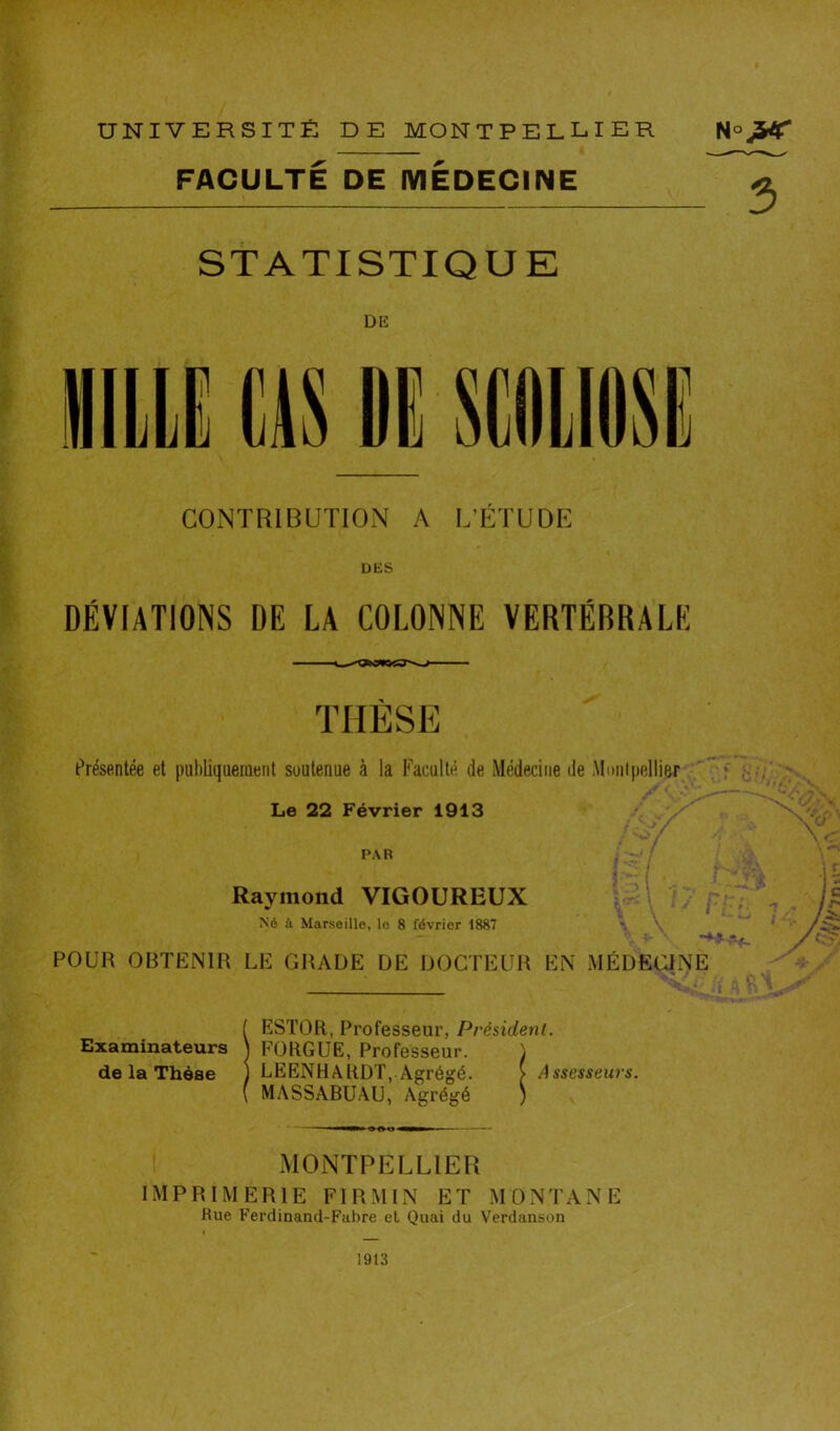 FACULTÉ DE MEDECINE STATISTIQUE DE iliLLi m CONTRIBUTION A L’ÉTUDE DES DÉVIATIONS DE LA COLONNE VERTÉBRALE THÈSE t^résentée et publiquement soutenue à la Faculté de Médecine de Moiilpellier Le 22 Février 1913 PAR Raymond VIGOUREUX Né à Marsoillo, lo 8 février 1887 H POUR OBTENIR LE GRADE DE DOCTEUR EN MÉDECINE l ESTOR, Professeur, Président. Examinateurs J FORGUE, Professeur. ) de la Thèse ) LEENHARDT, Agrégé. > Assesseurs. ( MASSABUAU, Agrégé ) MONTPELLIER IMPRIMERIE FI RM IN ET MONTANE Rue Ferdinand-Fabre et Quai du Verdanson 1913