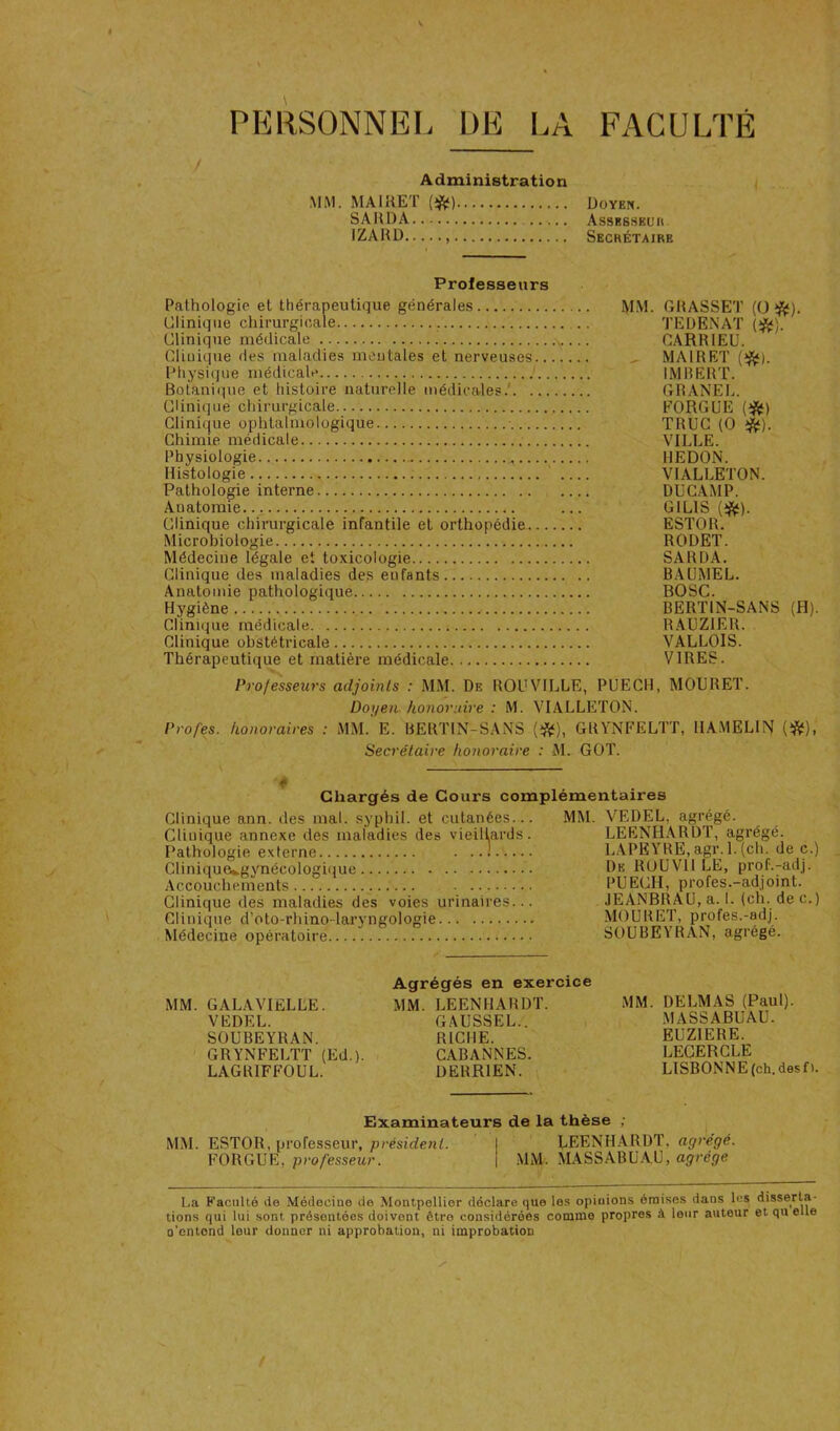 PERSONNEL DE LA FACULTE Administration MM. MAIRET {>ft) SAUDA IZARD Doyen. Assesseuk. Secrétaire Professeurs Pathologie et thérapeutique générales M.M. GRASSET (O ^). Clinique chirurgicale .. q’EDENAT (^). Clinique médicale CARRIEU. Clinique des maladies mentales et nerveuses ^ MAIRE!' {‘^). Physique médicale ’ IMBERT. Botanique et histoire naturelle médicales.' GRANEL. Clinique chirurgicale FORGEE (ifif) Clinique ophtalmologique • TRUC (O Chimie médicale VILLE. Physiologie REDON. Histologie ‘ VIALLETON. Pathologie interne DüCAMP. Anatomie ... GILIS Clinique chinirgicale infantile et orthopédie ESTOR. Microbiologie RODET. Médecine légale et toxicologie SARDA. Clinique des maladies des enfants BAUMEL. Anatomie pathologique BOSC. Hygiène BERTIN-SANS (H). Clinique médicale RAUZIER. Clinique obstétricale VALLOIS. Thérapeutique et matière médicale VIRES. Professeurs adjoints : MM. De ROUVILLE, PUECH, MOURET. Doyen honoraire : M. VIALLETON. Profes. honoraires : MM. E. BERTIN-SANS (*), GRYNFELTT, HAMELIN (*), Secrétaire honoraire : M. GOT. Chargés de Cours complémentaires Clinique ann. îles mal. syphil. et cutanées... Clinique annexe des maladies des vieillards. Pathologie externe ! Clinique*.gynécologi(|ue Accouchements Clinique des maladies des voies urinaires... Clinique d’oto-rhino-laryngologie Médecine opératoire MM. VEDEL, agrégé. LEENHARDT, agrégé. LAPEYRE.agr. l.(ch. de c.) De ROÜVll LE, prof.-adj. PUECH, profes.-adjoint. JEANBRAU, a. 1. (ch. dec.) MOURET, profes.-adj. SOUBEYRAN, agrégé. MM. GALAVIfiLLE. VEDEL. SOUBEYRAN. > GRYNFELTT (Ed.). LAGRIFFOUL. Agrégés en exercice MM. LEENHARDT. GAUSSEL.. RICHE. CABANNES. DERRIEN. MM. DELMAS (Paul). MA SS ABU AU. EUZIERE. LEGERCLE LISBONN E (ch. des f ). MM. Examinateurs de la thèse ; ESTOR, professeur, président. LEENH.ARDT, agrégé. FORGUE, professeur. MM. MASSABUAU, agrège La Faculté de Médecine de Montpellier déclare que les opinions émises dans les disserta- tions qui lui sont présentées doivent être considérées comme propres à leur auteur et qu elle o’entond leur donner ni approbation, ni improbation