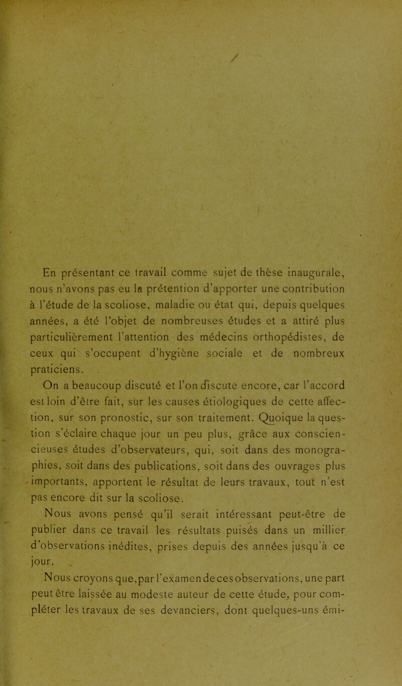 En présentant ce travail comme sujet de thèse inaugurale, nous n’avons pas eu la prétention d’apporter une contribution à l’étude de la scoliose, maladie ou état qui, depuis quelques années, a été l’objet de nombreuses études et a attiré plus particulièrement l’attention des médecins orthopédistes, de ceux qui s’occupent d’hygiène sociale et de nombreux praticiens. On a beaucoup discuté et l’on discute encore, car l’accord est loin d’être fait, sur les causes étiologiques de cette affec- tion, sur son pronostic, sur son traitement. Quoique la ques- tion s’éclaire chaque jour un peu plus, grâce aux conscien- cieuses études d’observateurs, qui, soit dans des monogra- phies, soit dans des publications, soit dans des ouvrages plus importants, apportent le résultat de leurs travaux, tout n’est pas encore dit sur la scoliose. Nous avons pensé qu’il serait intéressant peut-être de publier dans ce travail les résultats puisés dans un millier d’observations inédites, prises depuis des années jusqu’à ce jour. Nous croyons que,par l’examen decesobservations, une part peut être laissée au modeste auteur de cette étude, pour com- pléter les travaux de ses devanciers, dont quelques-uns émi-