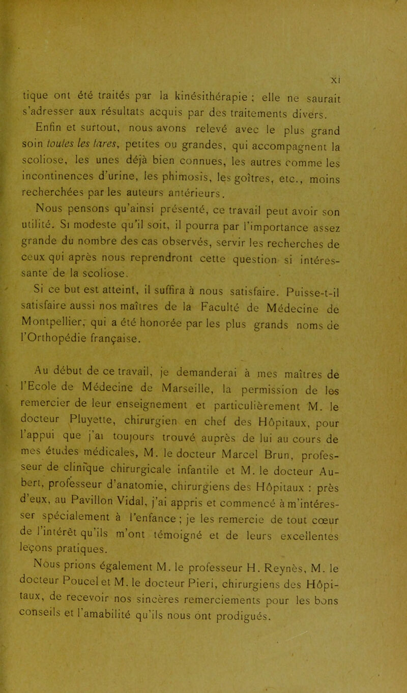 tique ont été traités par la kinésithérapie ; elle ne saurait s adresser aux résultats acquis par des traitements divers Enfin et surtout, nous avons relevé avec le plus grand soin toutes les fores, petites ou grandes, qui accompagnent la scoliose, les unes déjà bien connues, les autres comme les incontinences d’urine, les phimosis, les goitres, etc., moins recherchées parles auteurs antérieurs. Nous pensons qu’ainsi présenté, ce travail peut avoir son utilité. Si modeste qu il soit, il pourra par l’importance assez grande du nombre des cas observés, servir les recherches de ceux qui après nous reprendront cette question si intéres- sante de la scoliose. Si ce but est atteint, il suffira à nous satisfaire. Puisse-t-il satisfaire aussi nos maîtres de la Faculté de Médecine de Montpellier, qui a été honorée par les plus grands noms de l’Orthopédie française. Au début de ce travail, je demanderai à mes maîtres de l’Ecole de Médecine de Marseille, la permission de les remercier de leur enseignement et particulièrement M. le docteur Pluyette, chirurgien en chef des Hôpitaux, pour 1 appui que j ai toujours trouvé auprès de lui au cours de mes études médicales, M. le docteur Marcel Brun, profes- seur de clinique chirurgicale infantile et M. le docteur Au- bert, professeur d’anatomie, chirurgiens des Hôpitaux : près d eux, au Pavillon Vidal, j’ai appris et commencé à m’intéres- ser spécialement à l’enfance; je les remercie de tout cœur de 1 intérêt qu ils m’ont témoigné et de leurs excellentes leçons pratiques. Nous prions également M. le professeur H. Reynès, M. le docteur Poucel et M. le docteur Pieri, chirurgiens des Hôpi- taux, de recevoir nos sincères remerciements pour les bons conseils et 1 amabilité qu’ils nous ont prodigués.