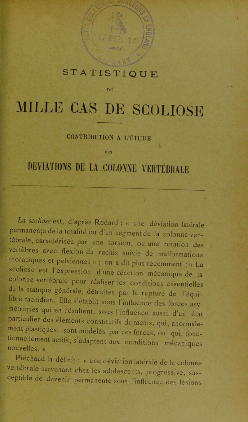 STATISTI QUE DiC MILLE CAS DE SCOLIOSE CONTRIBUTION A L'ÉTUDE DES La scoliose d’après Redard : « une déviation latérale permanence de la totalité ou d’un segment de la colonne ver- tébrale, caraclérisée par une torsion, ou une rotation des vertebres avec flexion du rachis suivie de malformations thoraciques et pelviennes » ; on a dit plus récemment : « La scoliose est l’expression d’une réaction mécanique de, la colonne vertébrale pour réaliser les conditions essentielles e la statique générale, détruites par la rupture de l’équi- libre rachidien. Elle s’établit sous l’influence des forces asy- métriques qui en résultent, sous l’influence aussi d’un état particulier des éléments constitutifs du rachis, qui, anormale- ment plastiques, sont modelés par ces forces, ou qui, fonc- tionnellement actifs, s’adaptent aux conditions mécaniques nouvelles. « Piéchaud la définit : « une déviation latérale de la colonne vertébrale survenant chez les adolescents, progressive, sus- ceptible de devenir permanente sous l’influence des lésions