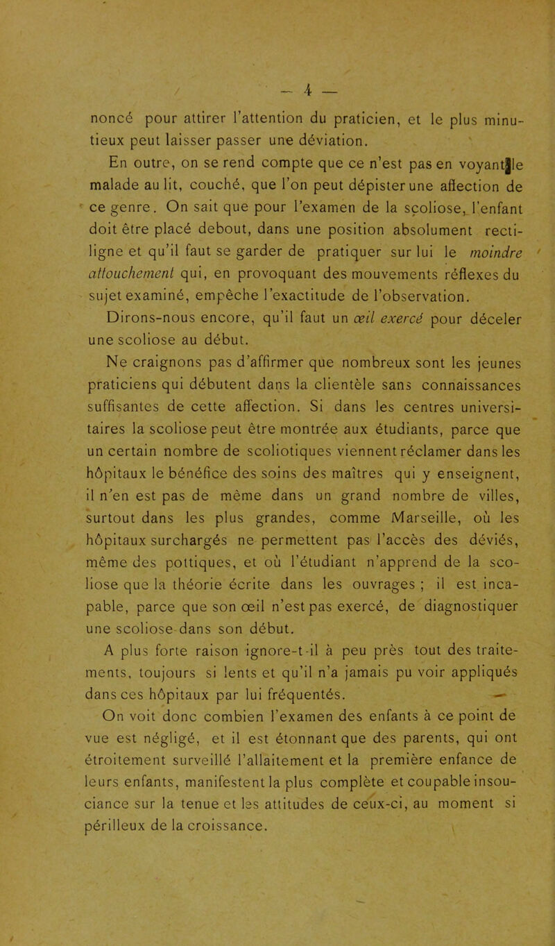 noncé pour attirer l’attention du praticien, et le plus minu- tieux peut laisser passer une déviation. En outre, on se rend compte que ce n’est pas en voyant|le malade au lit, couché, que l’on peut dépister une affection de ' ce genre. On sait que pour l’examen de la scoliose, l’enfant doit être placé debout, dans une position absolument recti- ligne et qu’il faut se garder de pratiquer sur lui le moindre • attouchement qui, en provoquant des mouvements réffexes du sujet examiné, empêche l’exactitude de l’observation. Dirons-nous encore, qu’il faut un œil exercé pour déceler une scoliose au début. Ne craignons pas d’affirmer que nombreux sont les jeunes praticiens qui débutent dans la clientèle sans connaissances suffisantes de cette afifection. Si dans les centres universi- taires la scoliose peut être montrée aux étudiants, parce que un certain nombre de scoliotiques viennent réclamer dans les hôpitaux le bénéfice des soins des maîtres qui y enseignent, il n’en est pas de même dans un grand nombre de villes, surtout dans les plus grandes, comme Marseille, où les hôpitaux surchargés ne permettent pas l’accès des déviés, rnême des pottiques, et où l’étudiant n’apprend de la sco- liose que la théorie écrite dans les ouvrages ; il est inca- pable, parce que son œil n’est pas exercé, de diagnostiquer une scoliose dans son début. A plus forte raison ignore-t-il à peu près tout des traite- ments, toujours si lents et qu’il n’a jamais pu voir appliqués dans ces hôpitaux par lui fréquentés. On voit donc combien l’examen des enfants à ce point de vue est négligé, et il est étonnant que des parents, qui ont étroitement surveillé l’allaitement et la première enfance de leurs enfants, manifestent la plus complète et coupable insou- ciance sur la tenue et Iss attitudes de ceux-ci, au moment si périlleux de la croissance.