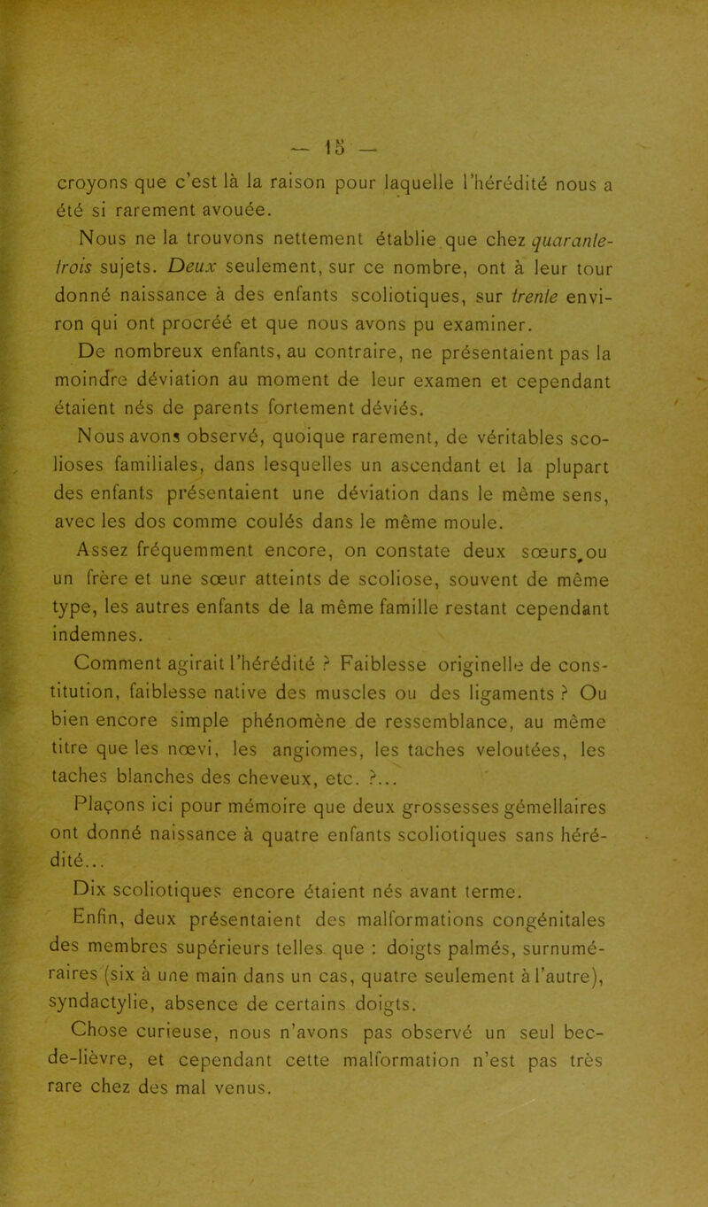 croyons que c’est là la raison pour laquelle l’hérédité nous a été si rarement avouée. Nous ne la trouvons nettement établie que chez quaranle- irois sujets. Deux seulement, sur ce nombre, ont à leur tour donné naissance à des enfants scoliotiques, sur trenie envi- ron qui ont procréé et que nous avons pu examiner. De nombreux enfants, au contraire, ne présentaient pas la moindre déviation au moment de leur examen et cependant étaient nés de parents fortement déviés. Nous avons observé, quoique rarement, de véritables sco- lioses familiales, dans lesquelles un ascendant et la plupart des enfants présentaient une déviation dans le même sens, avec les dos comme coulés dans le même moule. Assez fréquemment encore, on constate deux sœurs^ou un frère et une sœur atteints de scoliose, souvent de même type, les autres enfants de la même famille restant cependant indemnes. Comment agirait l’hérédité ? Faiblesse originelle de cons- titution, faiblesse native des muscles ou des ligaments } Ou bien encore simple phénomène de ressemblance, au même titre que les nœvi, les angiomes, les taches veloutées, les taches blanches des cheveux, etc. ?... Plaçons ici pour mémoire que deux grossesses gémellaires ont donné naissance à quatre enfants scoliotiques sans héré- dité... Dix scoliotiques encore étaient nés avant terme. Enfin, deux présentaient des malformations congénitales des membres supérieurs telles que : doigts palmés, surnumé- raires (six à une main dans un cas, quatre seulement à l’autre), syndactylie, absence de certains doigts. Chose curieuse, nous n’avons pas observé un seul bec- de-lièvre, et cependant cette malformation n’est pas très rare chez des mal venus.