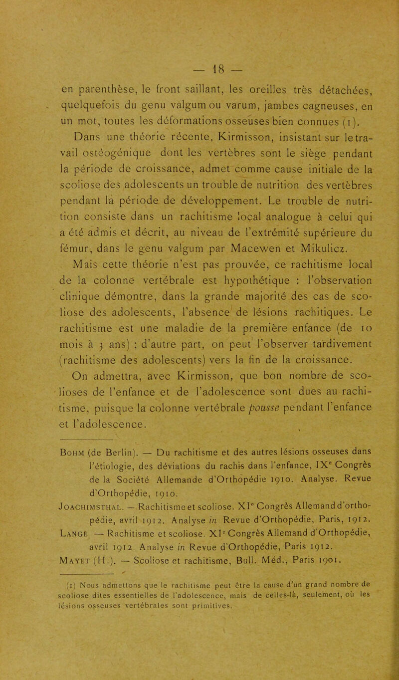 en parenthèse, le front saillant, les oreilles très détachées, . quelquefois du genu valgumou varum, jambes cagneuses, en un mot, toutes les déformations osseuses bien connues (i). Dans une théorie récente, Kirmisson, insistant sur letra- vail ostéogénique dont les vertèbres sont le siège pendant la période de croissance, admet comme cause initiale de la scoliose des adolescents un trouble de nutrition des vertèbres pendant la période de développement. Le trouble de nutri- tion consiste dans un rachitisme local analogue à celui qui a été admis et décrit, au niveau de l’extrémité supérieure du fémur, dans le genu valgum par Macewen et Mikulicz. Mais cette théorie n’est pas prouvée, ce rachitisme local de la colonne vertébrale est hypothétique : l’observation clinique démontre, dans la grande majorité des cas de sco- liose des adolescents, l’absence de lésions rachitiques. Le rachitisme est une maladie de la première enfance (de lo mois à 3 ans) ; d’autre part, on peut l’observer tardivement (rachitisme des adolescents) vers la lin de la croissance. On admettra, avec Kirmisson, que bon nombre de sco- lioses de l’enfance et de l’adolescence sont dues au rachi- tisme, puisque la colonne vertébrale pousse pendant l’enfance et l’adolescence. « Bohm (de Berlin). — Du rachitisme et des autres lésions osseuses dans l’étiologie, des déviations du rachk dans l’enfance, IX® Congrès de la Société Allemande d’Orthopédie 1910. Analyse. Revue d’Orthopédie, 1910. JoACHtMSTHAL. — Rachitismc et scoliose. XI® Congrès Allemand d'ortho- pédie, avril 1912. Analyse z/i Revue d’Orthopédie, Paris, 1912. Lange — Rachitisme et scoliose. XI® Congrès Allemand d’Orthopédie, avril 1912. Analyse in Revue d’Orthopédie, Paris 1912, Mayet (H.), — Scoliose et rachitisme. Bull. Méd., Paris 1901. (i) Nous admettons que le rachitisme peut être la cause d’un grand nombre de scoliose dites essentielles de l’adolescence, mais de celles-là, seulement, où les lésions osseuses vertébrales sont primitives.