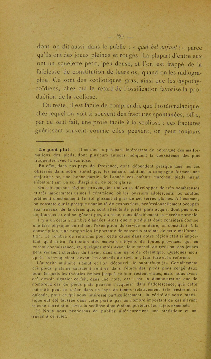 50 — dont on dit aussi dans le public : « quel bel enfant ! » parce qu’ils ont des joues pleines et rouges. La plupart d’entre eux ont un squelette petit, peu dense, et l’on est frappé de la faiblesse de constitution de leurs os, quand on les radiogra- phie. Ce sont des scoliotiques gras, ainsi que les hypothy- roïdiens, chez qui le retard de l’ossification favorise la pro- duction de la scoliose. Du reste, il^est facile de comprendre que l’ostéomalacique, chez lequel on voit si souvent des fractures spontanées, offre, par ce seul fait, une proie facile à la scoliose : ces fractures guérissent souvent comme elles peuvent, on peut toujours Le pied plat. — Il ne nous a pas paru intéressant de noter une_des malfor- mations des pieds, dont plusieurs auteurs indiquent la coexistence des plus frequentes avec la scoliose. En effet, dans nos pays de Provence, dont dépendent presque tous les cas observés dans notre statistique, les enfants habitant la campagne forment une majorité ; or, une bonne partie de l’année ces enfants marchent pieds nus^et s’ébattent suT un sol d’argile ou de terre glaise. On sait que nos régions provençales ont vu se développer de très nombreuses et très importantes usines à céramique où les ouvriers adolescents ou adultes piétinent constamment le sol glissant et gras de ces terres glaises. A l’examen, on constate que la presque unanimité de cesouvriers, professionnellement occupés aux travaux de la céramique, sont atteints de pieds plats acquis, dont peu sont douloureux et qui ne gênent pas, du reste, considérablement la marche normale. 11 y a un certain nombre d’années, alors que le pied plat était considéré comme une tare physique entraînant l’exemption du service militaire, on constatait, à la conscription, une proportion importante de conscrits atteints de cette malforma- tion. Le nombre de réformés pour cette cause dans notre région était si impor- tant qu’il attira l’attention des mauvais citoyens de toutes provinces qui en eurent connaissance, et, quelques mois avant leur conseil de révision, ces jeunes gens venaient chercher du travail dans une usine de céramique. Quelques mois après ils invoquaient, devant les conseils de révision, leur tare et la réforme. L’autorité militaire s’émut et l’on découvrit le subterfuge (i). Certainement ces pieds plats ne sauraient rentrer dans l’étude des pieds plats congénitaux pour lesquels les théories émises jusqu’à ce jour restent vraies, mais nous avons crû devoir signaler ce fait, dans une note, car il est la démonstration que de nombreux cas de pieds plaU peuvent s’acquérir dans l’adolescence, que cette infirmité peut se créer dans un laps de temps relativement très restreint et qu’enfin, pour ce qui nous intéresse particulièrement, la vérité de notie statis- tique eut été faussée daos cette partie par un nombre important de cas n’ayant aucune corrélation avec la scoliose dont étaient porteurs les sujets examinés. (i) Nous nous proposons de publier ultérieurement une statistique et un travail à ce sujet.