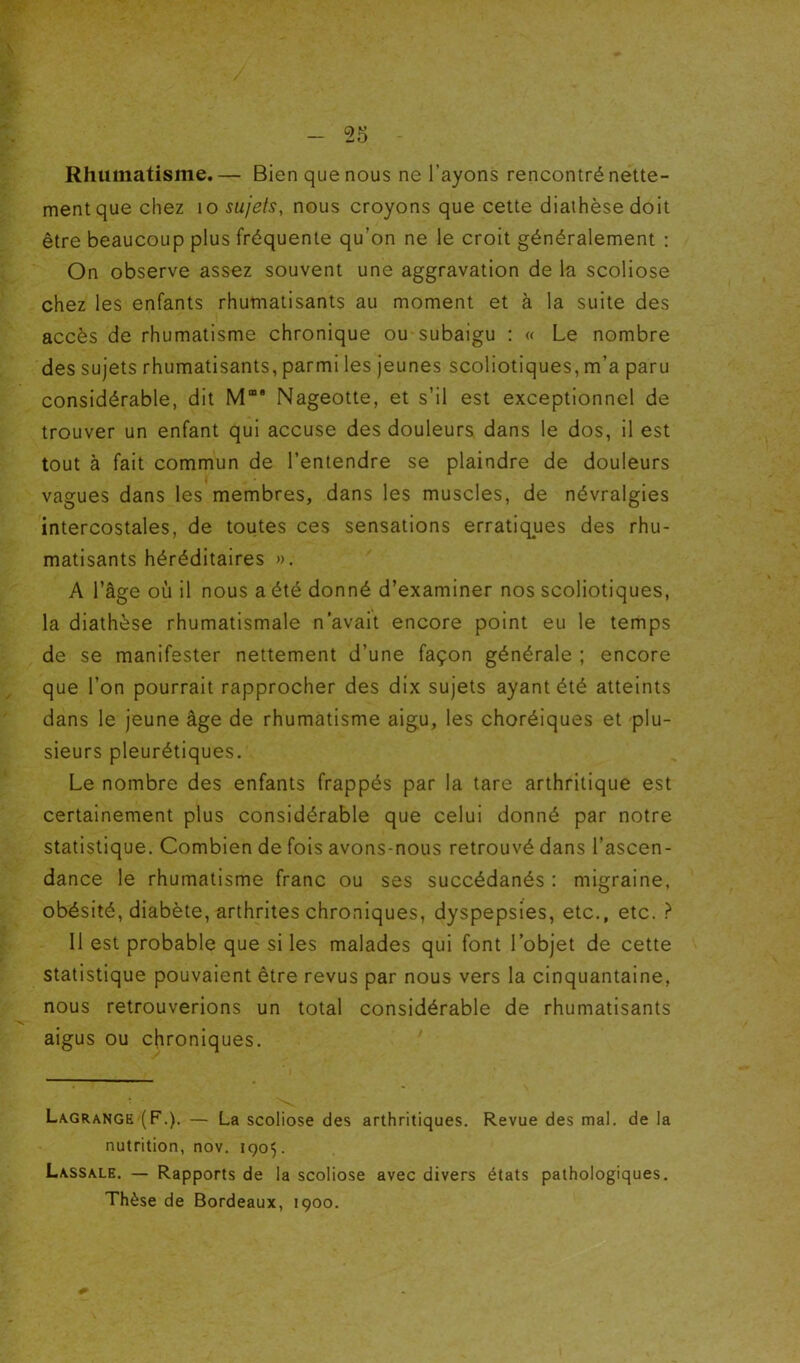 Rhumatisme.— Bien que nous ne l’ayons rencontré nette- ment que chez 10 sujets, nous croyons que cette diathèse doit être beaucoup plus fréquente qu’on ne le croit généralement : On observe assez souvent une aggravation de la scoliose chez les enfants rhumatisants au moment et à la suite des accès de rhumatisme chronique ou subaigu ; « Le nombre des sujets rhumatisants, parmi les jeunes scoliotiques, m’a paru considérable, dit M“ Nageotte, et s’il est exceptionnel de trouver un enfant qui accuse des douleurs dans le dos, il est tout à fait commun de l’entendre se plaindre de douleurs vagues dans les membres, dans les muscles, de névralgies intercostales, de toutes ces sensations erratiques des rhu- matisants héréditaires ». A l’âge où il nous a été donné d’examiner nos scoliotiques, la diathèse rhumatismale n’avait encore point eu le temps de se manifester nettement d’une façon générale ; encore que l’on pourrait rapprocher des dix sujets ayant été atteints dans le jeune âge de rhumatisme aigu, les choréiques et plu- sieurs pleurétiques. Le nombre des enfants frappés par la tare arthritique est certainement plus considérable que celui donné par notre statistique. Combien de fois avons-nous retrouvé dans l’ascen- dance le rhumatisme franc ou ses succédanés ; migraine, obésité, diabète, arthrites chroniques, dyspepsies, etc., etc. } Il est probable que si les malades qui font l’objet de cette statistique pouvaient être revus par nous vers la cinquantaine, nous retrouverions un total considérable de rhumatisants aigus ou chroniques. Lagrange (F,). — La scoliose des arthritiques. Revue des mal. de la nutrition, nov. 1905. Lassale. — Rapports de la scoliose avec divers états pathologiques. Thèse de Bordeaux, 1900.