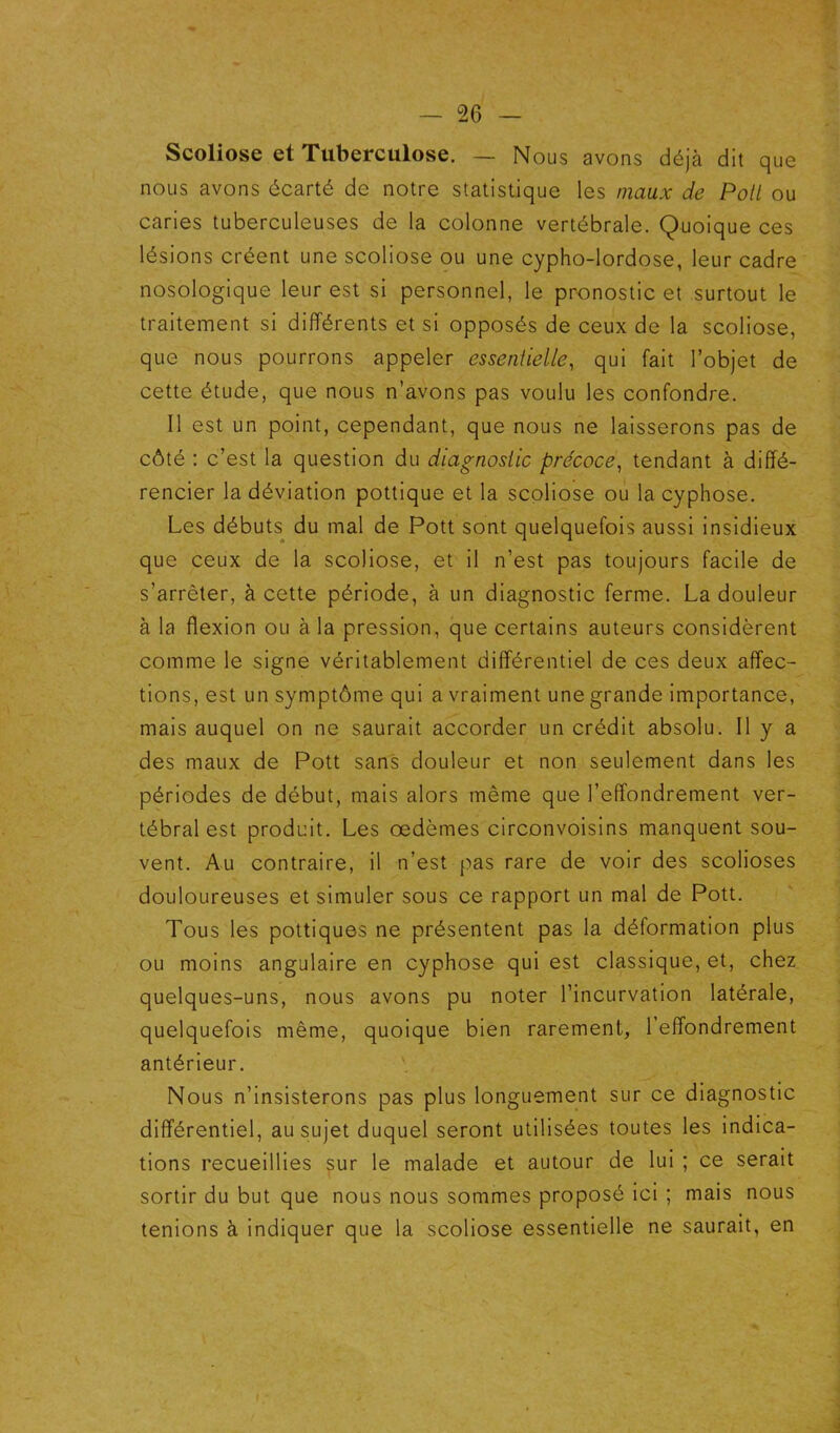 Scoliose et Tuberculose. — Nous avons déjà dit que nous avons écarté de notre statistique les maux de Poil ou caries tuberculeuses de la colonne vertébrale. Quoique ces lésions créent une scoliose ou une cypho-lordose, leur cadre nosologique leur est si personnel, le pronostic et surtout le traitement si différents et si opposés de ceux de la scoliose, que nous pourrons appeler essenlielle, qui fait l’objet de cette étude, que nous n’avons pas voulu les confondre. Il est un point, cependant, que nous ne laisserons pas de côté : c’est la question du diagnostic précoce^ tendant à diffé- rencier la déviation pottique et la scoliose ou la cyphose. Les débuts du mal de Pott sont quelquefois aussi insidieux que ceux de la scoliose, et il n’est pas toujours facile de s’arrêter, à cette période, à un diagnostic ferme. La douleur à la flexion ou à la pression, que certains auteurs considèrent comme le signe véritablement différentiel de ces deux affec- tions, est un symptôme qui a vraiment une grande importance, mais auquel on ne saurait accorder un crédit absolu. Il y a des maux de Pott sans douleur et non seulement dans les périodes de début, mais alors même que l’effondrement ver- tébral est produit. Les œdèmes circonvoisins manquent sou- vent. Au contraire, il n’est pas rare de voir des scolioses douloureuses et simuler sous ce rapport un mal de Pott. Tous les pottiques ne présentent pas la déformation plus ou moins angulaire en cyphose qui est classique, et, chez quelques-uns, nous avons pu noter l’incurvation latérale, quelquefois même, quoique bien rarement, l’effondrement antérieur. Nous n’insisterons pas plus longuement sur ce diagnostic différentiel, au sujet duquel seront utilisées toutes les indica- tions recueillies sur le malade et autour de lui ; ce serait sortir du but que nous nous sommes proposé ici ; mais nous tenions à indiquer que la scoliose essentielle ne saurait, en