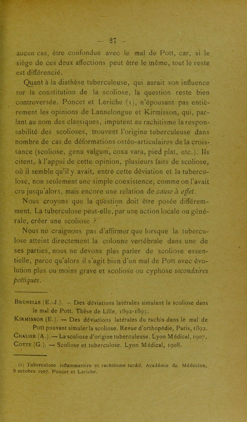 aucun cas, être confondue avec le mal de Polt, car, si le siège de ces deux affections peut être le même, tout le reste est différencié. Quant à la diathèse tuberculeuse, qui aurait son influence sur la constitution de la scoliose, la question reste bien controversée. Poncet et Leriche (i), n’épousant pas entiè- rement les opinions de Lannelongue et Kirmisson, qui, par- lant au nom des classiques, imputent au rachitisme la respon- sabilité des scolioses, trouvent l’origine tuberculeuse dans nombre de cas de déformations ostéo-articulaires de la crois- sance (scoliose, genu valgum, coxa vara, pied plat, etc.). Ils citent, à l’appui de cette opinion, plusieurs faits de scoliose, où il semble qu’il y avait, entre cette déviation et la tubercu- lose, non seulement une simple coexistence, comme on l’avait cru jusqu’alors, mais encore une relation de cause à effet. Nous croyons que la question doit être posée différem- ment. La tuberculose peut-elle, par une action locale ou géné- rale, créer une scoliose ? Nous ne craignons pas d’affirmer que lorsque la tubercu- lose atteint directement la colonne vertébrale dans une de ses parties, nous ne devons plus parler de scoliose essen- tielle, parce qu’alors il s’agit bien d’un mal de Poft avec évo- lution plus ou moins grave et scoliose ou cyphose secondaires pot tiques. Brunelle (E.-J.). — Des déviations latérales simulant la scoliose dans le mal de Pott. Thèse de Lille, 1892-1893. Kirmisson (E.). — Des déviations latérales du rachis dans le mal de Pott pouvant simuler la scoliose. Revue d’orthopédie, Paris, 1892. Chalier (A.).— La scoliose d’origine tuberculeuse. Lyon Médical, 1907. Cotte (G.). — Scoliose et tuberculose. Lyon Médical, 1908. (i) Tuberculose inflammatoire et rachitisme tardif. Académie dp Médecine, 8 octobre IQ07. Poncet et Leriche.