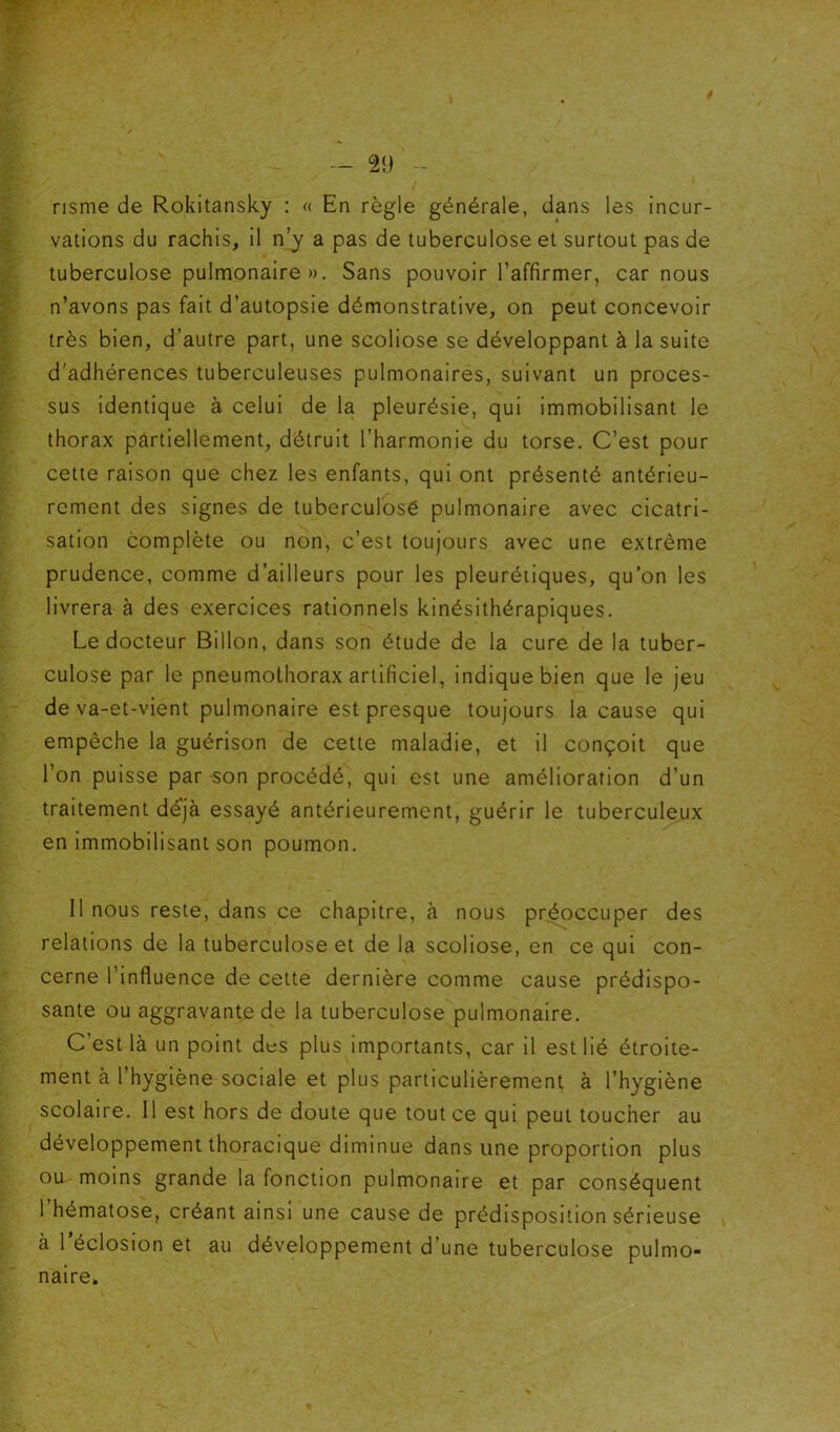 risme de Rokitansky : « En règle générale, dans les incur- vations du rachis, il n’y a pas de tuberculose et surtout pas de tuberculose pulmonaire », Sans pouvoir l’affirmer, car nous n’avons pas fait d’autopsie démonstrative, on peut concevoir très bien, d’autre part, une scoliose se développant à la suite d'adhérences tuberculeuses pulmonaires, suivant un proces- sus identique à celui de la pleurésie, qui immobilisant le thorax partiellement, détruit l’harmonie du torse. C’est pour cette raison que chez les enfants, qui ont présenté antérieu- rement des signes de tuberculosé pulmonaire avec cicatri- sation complète ou non, c’est toujours avec une extrême prudence, comme d’ailleurs pour les pleurétiques, qu’on les livrera à des exercices rationnels kinésithérapiques. Le docteur Billon, dans son étude de la cure de la tuber- culose par le pneumothorax artificiel, indique bien que le jeu de va-et-vient pulmonaire est presque toujours la cause qui empêche la guérison de cette maladie, et il conçoit que l’on puisse par son procédé, qui est une amélioration d’un traitement déjà essayé antérieurement, guérir le tuberculeux en immobilisant son poumon. 11 nous reste, dans ce chapitre, à nous préoccuper des relations de la tuberculose et de la scoliose, en ce qui con- cerne l’influence de cette dernière comme cause prédispo- sante ou aggravante de la tuberculose pulmonaire. C’est là un point des plus importants, car il est lié étroite- ment à l’hygiène sociale et plus particulièrement à l’hygiène scolaire. 11 est hors de doute que tout ce qui peut toucher au développement thoracique diminue dans une proportion plus ou moins grande la fonction pulmonaire et par conséquent l’hématose, créant ainsi une cause de prédisposition sérieuse à l’éclosion et au développement d’une tuberculose pulmo- naire.