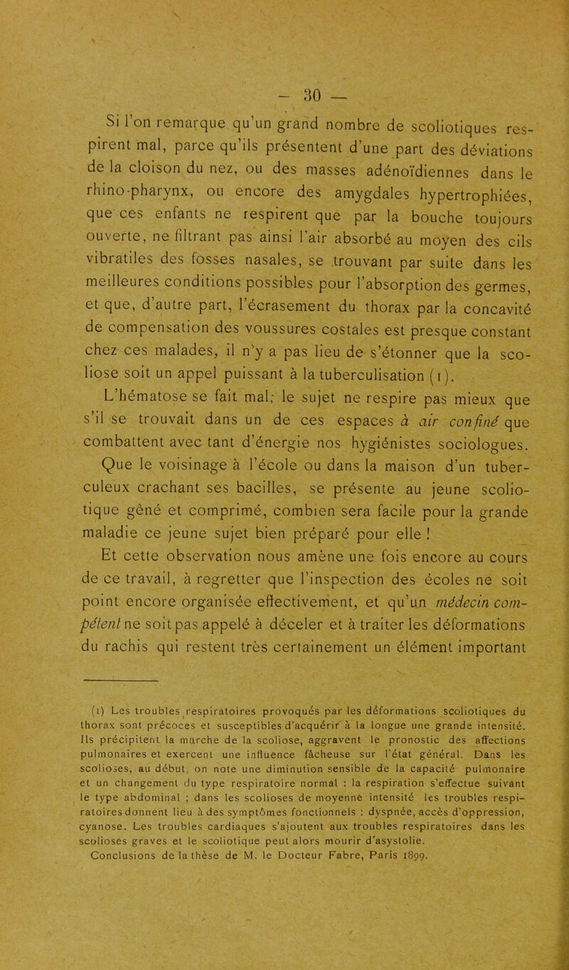 Si l’on remarque qu’un grand nombre de scoliotiques res- pirent mal, parce qu’ils présentent d’une part des déviations de la cloison du nez, ou des masses adénoïdiennes dans le rhino-pharynx, ou encore des amygdales hypertrophiées, que ces enfants ne respirent que par la bouche toujours ouverte, ne filtrant pas ainsi l’air absorbé au moyen des cils vibratiles des fosses nasales, se .trouvant par suite dans les meilleures conditions possibles pour l’absorption des germes, et que, d’autre part, l’écrasement du thorax par la concavité de compensation des voussures costales est presque constant chez ces malades, il n’y a pas lieu de s’étonner que la sco- liose soit un appel puissant à la tuberculisation ( i ). L hématose se fait mal; le sujet ne respire pas mieux que s’il se trouvait dans un de ces espaces à air confiné que combattent avec tant d’énergie nos hygiénistes sociologues. Que le voisinage à l’école ou dans la maison d’un tuber- culeux crachant ses bacilles, se présente au jeune scolio- tique gêné et comprimé, combien sera facile pour la grande maladie ce jeune sujet bien préparé pour elle ! Et cette observation nous amène une fois encore au cours de ce travail, à regretter que l’inspection des écoles ne soit point encore organisée effectivement, et qu’un médecin com- pétent ne soit pas appelé à déceler et à traiter les déformations du rachis qui restent très certainement un élément important (i) Les troubles ^respiratoires provoqués par les déformations scoliotiques du thorax sont précoces et susceptibles d’acquérir à la longue une grande intensité. Ils précipitent la marche de la scoliose, aggravent le pronostic des affections pulmonaires et exercent une influence fâcheuse sur l’état général. Dans les scolioses, au début, on note une diminution sensible de la capacité pulmonaire et un changement du type respiratoire normal : la respiration s’effectue suivant le type abdominal ; dans les scolioses de moyenne intensité les troubles respi- ratoires donnent lieu à des symptômes fonctionnels : dyspnée, accès d’oppression, cyanose. Les troubles cardiaques s’ajoutent aux troubles respiratoires dans les scolioses graves et le scoliotique peut alors mourir d’asystolie. Conclusions de la thèse de M. le Docteur Fabre, Paris 1899.