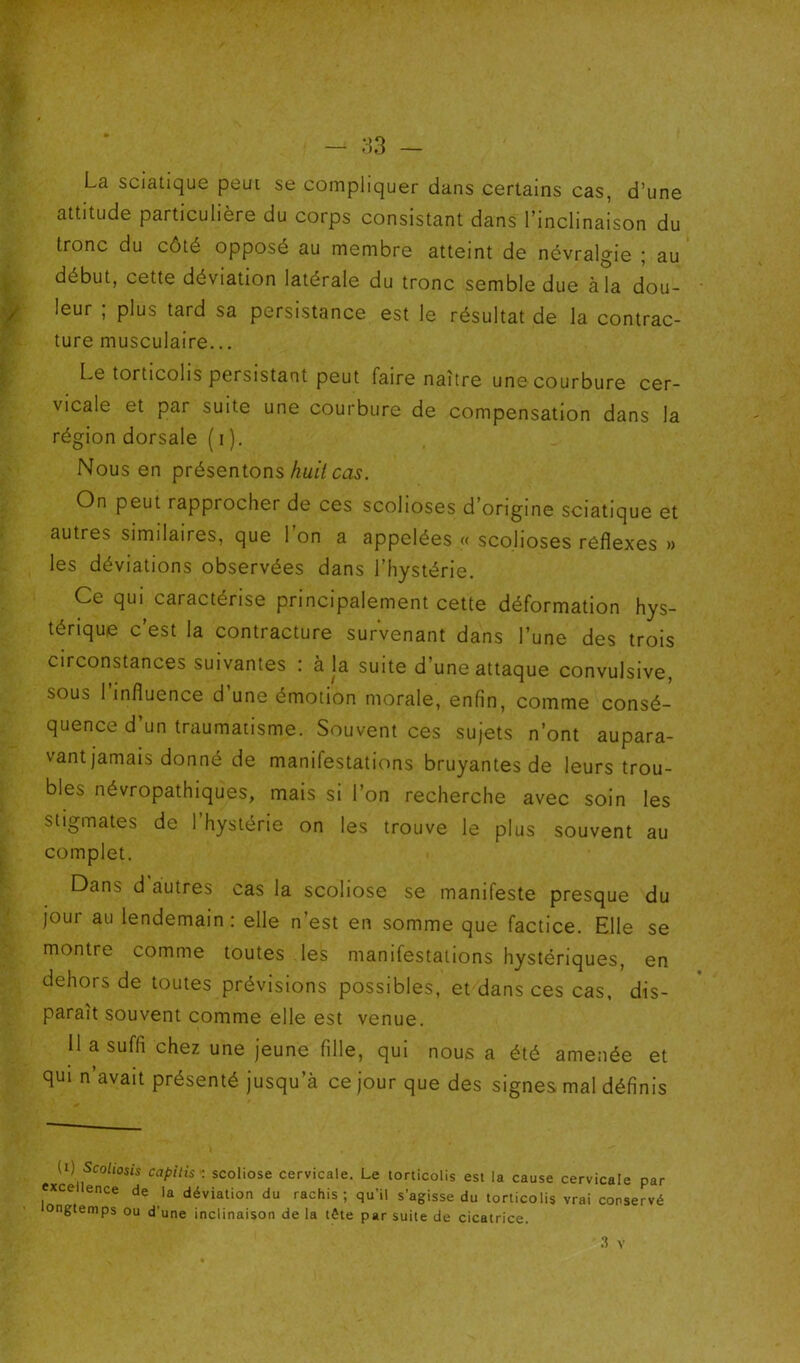 La sciatique peui se compliquer dans certains cas, d’une attitude particulière du corps consistant dans l’inclinaison du tronc du côté opposé au membre atteint de névralgie ; au début, cette déviation latérale du tronc semble due à la dou- leur , plus tard sa persistance est le résultat de la contrac- ture musculaire... Le torticolis persistant peut faire naître une courbure cer- vicale et par suite une courbure de compensation dans la région dorsale (i ). Nous en présentons Aw// On peut rapprocher de ces scolioses d’origine sciatique et autres similaires, que 1 on a appelées « scolioses reflexes » les déviations observées dans l’hystérie. Ce qui caractérise principalement cette déformation hys- térique c’est la contracture survenant dans l’une des trois circonstances suivantes : à la suite d’une attaque convulsive, sous l’influence d’une émotion morale, enfin, comme consé- quence d’un traumatisme. Souvent ces sujets n’ont aupara- vant jamais donné de manifestations bruyantes de leurs trou- bles névropathiques, mais si l’on recherche avec soin les stigmates de l’hystérie on les trouve le plus souvent au complet. Dans d autres cas la scoliose se manifeste presque du jour au lendemain: elle n’est en somme que factice. Elle se montre comme toutes les manifestations hystériques, en dehors de toutes prévisions possibles, et dans ces cas, dis- paraît souvent comme elle est venue. 11 a suffi chez une jeune fille, qui nous a été amenée et qui n’avait présenté jusqu’à ce jour que des signes mal définis {i) ScoUosis capitis : scoliose cervicale. Le torticolis est la cause cervicale par exce ence de la déviation du rachis; qu’il s’agisse du torticolis vrai conservé ongtemps ou d'une inclinaison de la tête par suite de cicatrice.