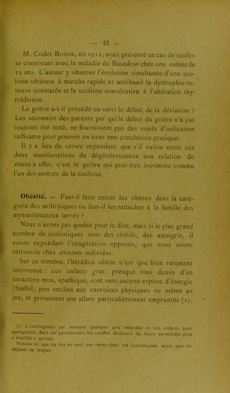 M.. Codet-Boisse, en 1911, avait présenté un cas de scolio- se coexistant avec la maladie de Basedowchez une enfant de ans. L’auteur y observe l’évolution simultanée d’une sco- liose sérieuse à marche rapide et attribuait la dystrophie os- seuse constatée et la scoliose consécutive à l’altération thy- roïdienne. Le goitre a-t-il précédé ou suivi le début de la déviation > Les souvenirs des parents par qui le début du goitre n’a pas toujours été noté, ne fournissent pas des sujets d’indication suffisante pour pouvoir en tirer une conclusion pratique. Il y a lieu de croire cependant que s’il existe entre ces deux manifestations de dégénérescence une relation de cause à effet, c est le goitre qui peut être incriminé comme l’un des auteurs de la scoliose. Obésité. — Faut-il faire entrer les obèses dans la caté- gorie des arthritiques ou faut-il les rattacher à la famille des myxœdémateux larvés } Nous n avons pas qualité pour le dire, mais si le plus grand nombre de scoliotiques sont des chétifs, des amaigris, il existe cependant 1 exagération opposée, que nous avons retrouvée chez soixante individus. Sur ce nombre, 1 hérédité obèse n’est que bien rarement intervenue : ces enfants gras, presque tous doués d’un caractère mou, apathique, sont sans aucune espèce d’énergie (Staffel), peu enclins aux exercices physiques ou même au jeu, et présentent une allure particulièrement empruntée (i). (i) L’intelligence est souvent quelque peu retardée et ces enfants sont quelquefois dans les pensionnats les souffre douleurs de leurs camarades plus « éveillés » qu’eux. Notons ici que les tics ne sont pas rares chez les scoliotiques, ainsi que les défauts de langue.