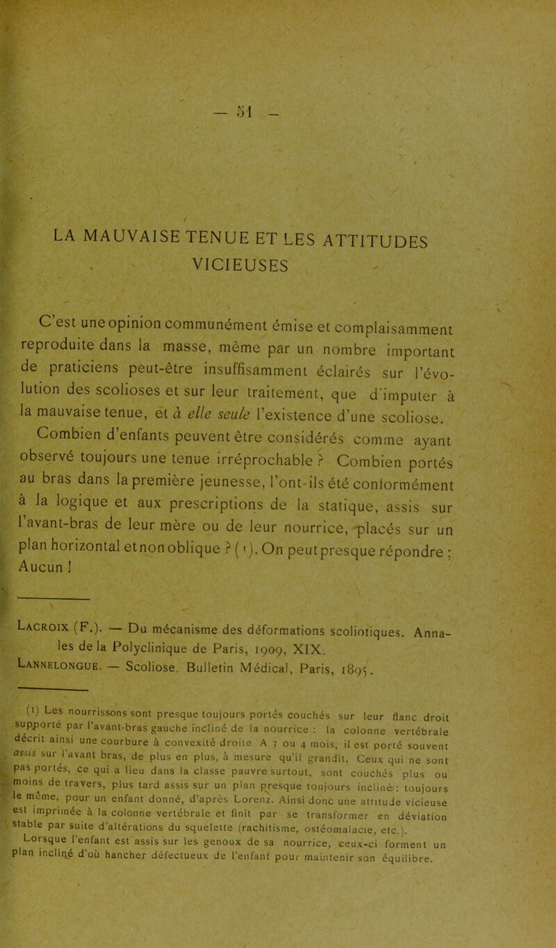 LA MAUVAISE TENUE ET LES ATTITUDES VICIEUSES C est uneopinion communément émise et complaisamment reproduite dans la masse, même par un nombre important de praticiens peut-être insuffisamment éclairés sur l’évo- lution des scolioses et sur leur traitement, que d’imputer à la mauvaise tenue, et ci clic seule 1 existence d’une scoliose. Combien d’enfants peuvent être considérés comme ayant observé toujours une tenue irréprochable ? Combien portés au bras dans la première jeunesse, l’ont-ils été conformément à la logique et aux prescriptions de la statique, assis sur l’avant-bras de leur mère ou de leur nourrice, placés sur un plan horizontal etnonoblique -^ ( ’). On peutpresque répondre 5 Aucun ! Lacroix (F.), — Du mécanisme des déformations scoliotiques. Anna- les delà Polyclinique de Paris, 1909, XIX. Lannelongue.— Scoliose. Bulletin Médical, Paris, 1895. (i) Les nourrissons sont presque toujours portés couchés sur leur flanc droit supporté par l’avant-bras gauche incliné de la nourrice : la colonne vertébrale décrit ainsi une courbure à convexité droite A j ou 4 mois, il est porté souvent sur lavant bras, de plus en plus, à mesure qu’il grandit. Ceux qui ne sont pas portés, ce qui a lieu dans la classe pauvre surtout, sont couchés plus ou moins de travers, plus tard assis sur un plan presque toujours incliné: toujours le meme, pour un enfant donné, d’après Lorenz. Ainsi donc une attitude vicieuse est imprimée à la colonne vertébrale et finit par se transformer en déviation stable par suite d’altérations du squelette (rachitisme, ostéomalacie, etc.). Lorsque l’enfant est assis sur les genoux de sa nourrice, ceux-ci forment un plan incliqé d’où hancher défectueux de l’enfant pour maintenir son équilibre.