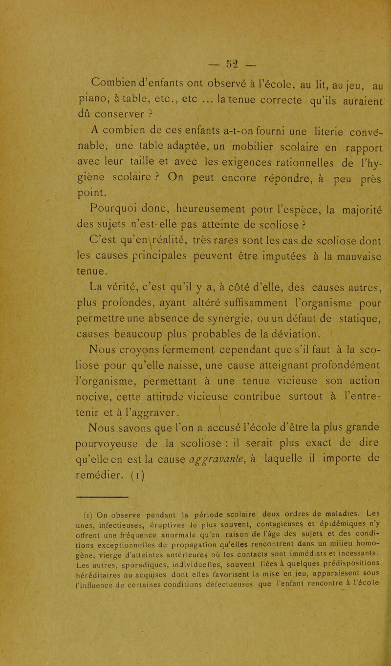 Combien d’enfants ont observé à l’école, au lit, au jeu, au piano, a table, etc., etc ... la tenue correcte qu’ils auraient dû conserver ? A combien de ces enfants a-t-on fourni une literie conve- nable, une table adaptée, un mobilier scolaire en rapport avec leur taille et avec les exigences rationnelles de l’hy- giène scolaire ? On peut encore répondre, à peu près point. Pourquoi donc, heureusement pour l’espèce, la majorité des sujets n’est-elle pas atteinte de scoliose? C’est qu’en^réalité, très rares sont les cas de scoliose dont les causes principales peuvent être imputées à la mauvaise tenue. La vérité, c’est qu’il y a, à côté d’elle, des causes autres, plus profondes, ayant altéré suffisamment l’organisme pour permettre une absence de synergie, ou un défaut de statique, causes beaucoup plus probables de la déviation. ' Nous croyons fermement cependant que s’il faut à la sco- liose pour qu’elle naisse, une cause atteignant profondément l’organisme, permettant à une tenue vicieuse son action nocive, cette attitude vicieuse contribue surtout à l’entre- tenir et à l’aggraver. Nous savons que l’on a accusé l’école d’être la plus grande pourvoyeuse de la scoliose : il serait plus exact de dire qu’elle en est la cause aggtavanle, à laquelle il importe de remédier, (i) (i) On observe pendant la période scolaire deux ordres de maladies. Les unes, infectieuses, éruptives le plus souvent, contagieuses et épidémiques n’y offrent une fréquence anormale qu’en raison de l'âge des sujets et des condi- tions exceptionnelles de propagation qu’elles rencontrent dans un milieu homo- gène, vierge d’atteintes antérieures où les contacts sont immédiats et incessants. Les autres, sporadiques, individuelles, souvent liées à quelques prédispositions héréditaires ou acquises dont elles favorisent la mise en jeu, apparaissent sous l’influence de certaines conditions défectueuses que l’enfant rencontre à l’école