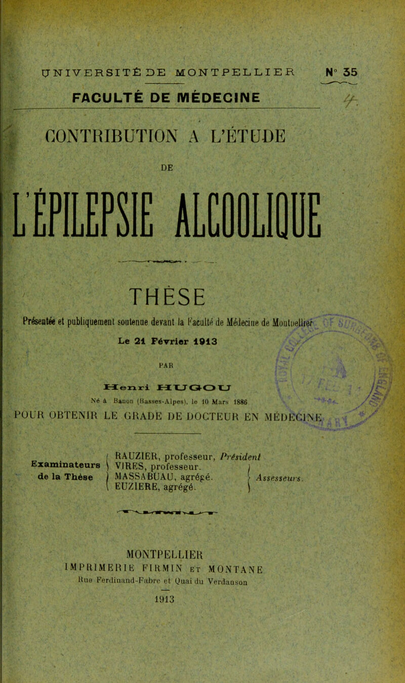 FACULTE DE MEDECINE 1 é CONTRIBUTION A L’ÉTUDE DE L'EPILEPSIE AL THÈSE Présentée et publiquement soutenue devant la l'acuité de Médecine de Montpellier Le 21 Février 1913 FAR tien ri HUQOU Né à Hauon (Basses-Alpes), le 10 Mars 1886 POUR OBTENIR LE GRADE DE DOCTEUR EN MÉDECINE RAUZIER, professeur, Président ( RAUZIER, professe: Examinateurs \ VIRES, professeur, de la Thèse ) MASSABUAU, agrégé. EUZ1ERE, agrégé. Assesseurs. MONTPELLIER IMPRIMERIE FI RM IN et MONTANE Rue Ferdinand-Fabre et Uuai du Verdaoson 1913