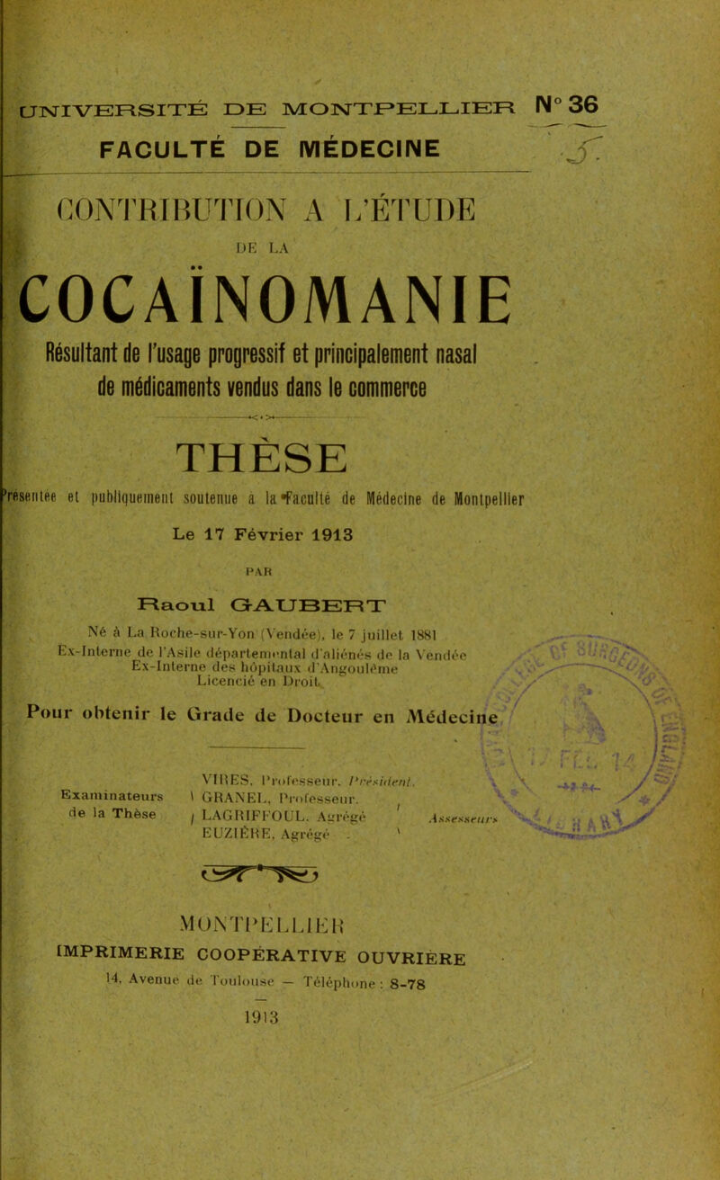 UNIVERSITÉ IDE MONTPELLIER FACULTÉ DE MÉDECINE | CONTRIBUTION A L’ÉTUDE DE LA COCAÏNOMANIE Résultant de l’usage progressif et principalement nasal de médicaments vendus dans le commerce THÈSE ’résentée et publiquement soutenue a la •Faculté de Médecine de Montpellier Le 17 Février 1913 PAR Raoul Gr AUBER T Né à La Roche-sur-Yon (Vendée), le 7 juillet 1881 Ex-Interne de l'Asile départemental d'aliénés de la Vendée Ex-Interne des hôpitaux d’Angouléme Licencié en Droit Pour obtenir le Grade de Docteur en Médecine VIRES, Professeur. Président. Examinateurs \ GRANEL, Professeur, de la Thèse ; LAGRIFFOUL. Agrégé 1 Assesseurs EUZIÈRE, Agrégé . ' MONTPELLiEK imprimerie coopérative ouvrière 14, Avenue de Toulouse — Téléphone : 8-78 1° 36 J: 1913