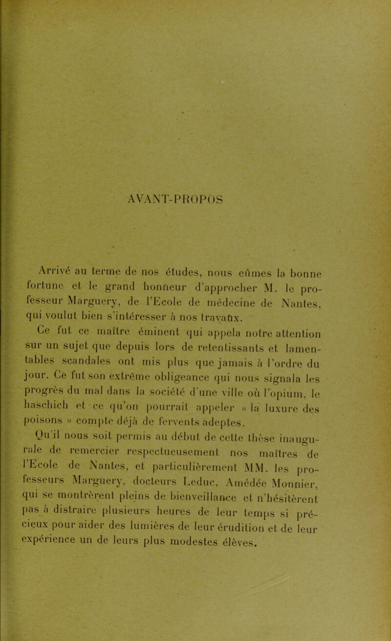 AVANT-PROPOS Arrivé au terme de nos études, nous eûmes la bonne fortune et le grand honneur d’approcher M. le pro- fesseur Marguery, de 1 Ecole de médecine de Nantes, qui voulut bien s'intéresser à nos travaux. Ce fut ce maître éminent qui appela notre attention sur un sujet que depuis lors de retentissants et lamen- tables scandales ont mis plus que jamais à l’ordre du jour. Ce fut son extrême obligeance qui nous signala les pi ogres du mal dans la société d une ville où l’opium, le haschich et ce qu’on pourrait appeler «la luxure des poisons » compte déjà de fervents adeptes. Qu’il nous soit permis au début de cette thèse inaugu- rale de remercier respectueusement nos maîtres de l’Ecole de Nantes, et particulièrement MM. les pro- fesseurs Marguery, docteurs Leduc, Amédée Monnier, qui se montrèrent pleins de bienveillance et n’hésitèrent pas à distraire plusieurs heures de leur temps si pré- cieux pour aider des lumières de leur érudition et de leur expérience un de leurs plus modestes élèves.