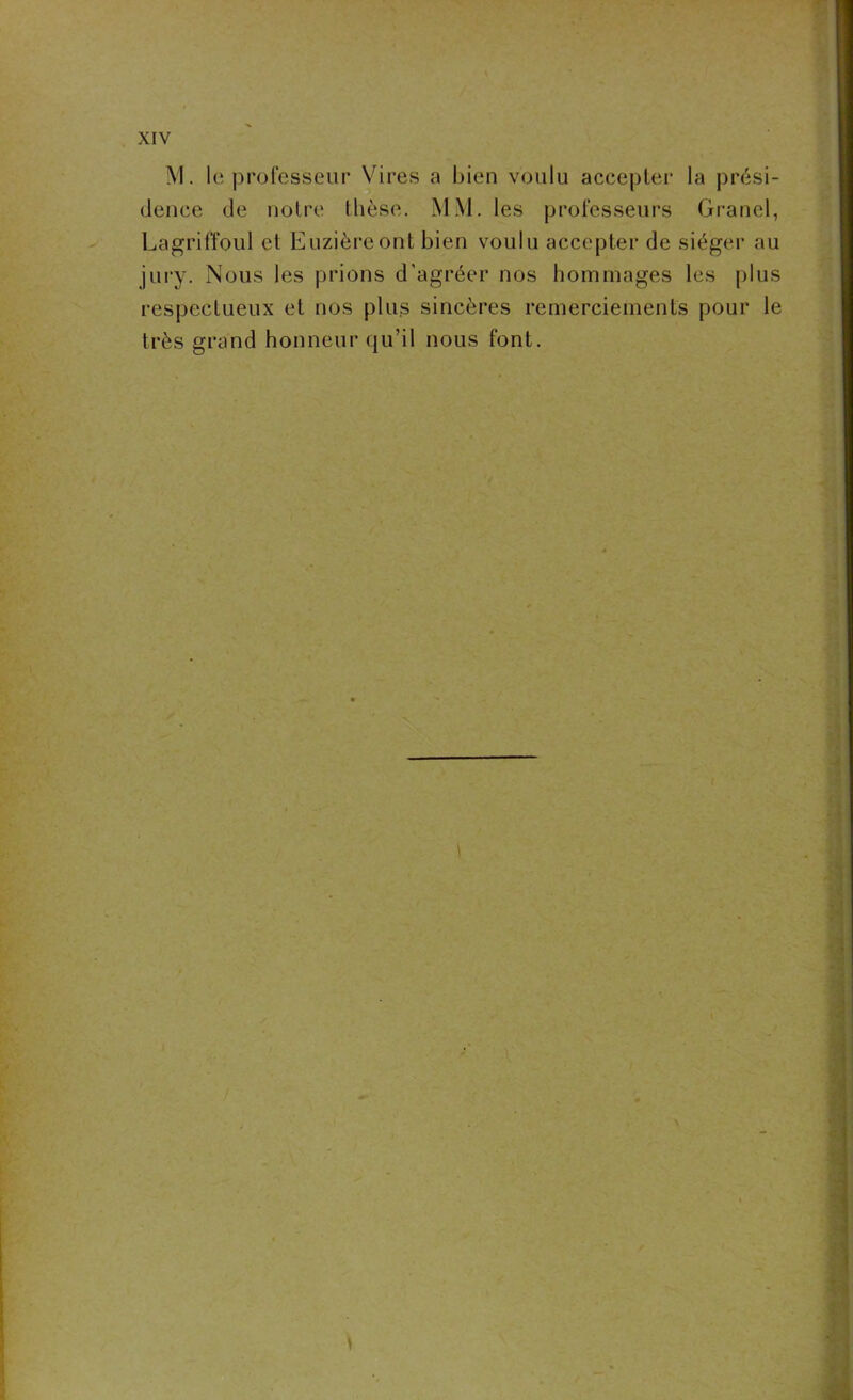 M. le professeur Vires a bien voulu accepter la prési- dence de notre thèse. MM. les professeurs Grand, Lagriffoul et Euzièreont bien voulu accepter de siéger au jury. Nous les prions d’agréer nos hommages les plus respectueux et nos plus sincères remerciements pour le très grand honneur qu’il nous font.