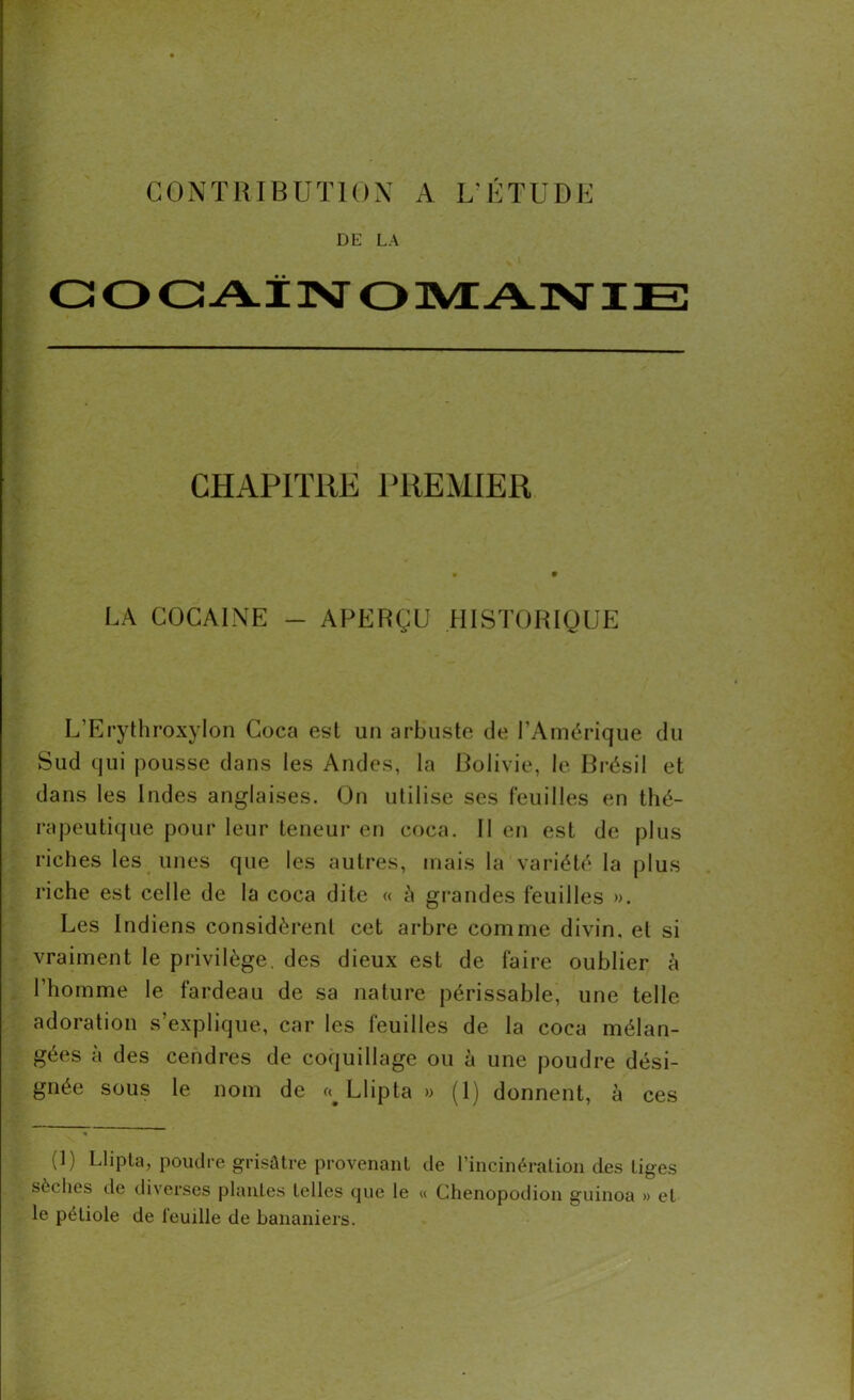 CONTRIBUTION A L'ÉTUDE DE LA CHAPITRE PREMIER LA COCAÏNE - APERÇU HISTORIQUE L’Erythroxylon Coca est un arbuste de l’Amérique du Sud qui pousse dans les Andes, la Bolivie, le Brésil et dans les Indes anglaises. On utilise ses feuilles en thé- rapeutique pour leur teneur en coca. Il en est de plus riches les unes que les autres, mais la variété la plus riche est celle de la coca dite « à grandes feuilles ». Les Indiens considèrent cet arbre comme divin, et si vraiment le privilège, des dieux est de faire oublier à l’homme le fardeau de sa nature périssable, une telle adoration s’explique, car les feuilles de la coca mélan- gées à des cendres de coquillage ou à une poudre dési- gnée sous le nom de Llipta » (1) donnent, à ces (1) Llipta, poudre grisâtre provenant de l’incinération des tiges sèches de diverses plantes telles que le « Chenopodion guinoa » et le pétiole de feuille de bananiers.