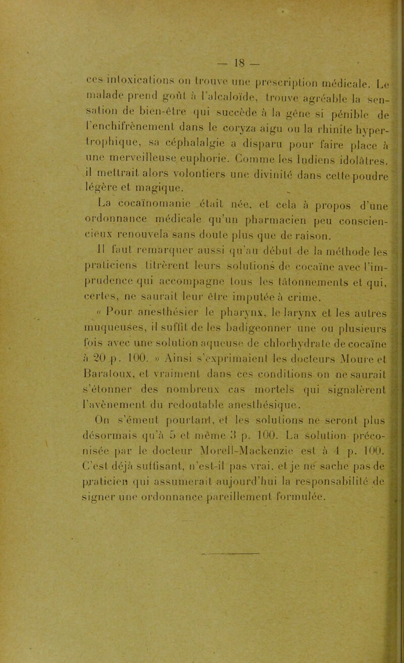 ccs intoxications on trouve une prescription médicale. Le malade prend goût à l'alcaloïde, trouve agréable la sen- sation de bien-être qui succède à la gêne si pénible de I enchilrènemcnt dans le coryza aigu ou ta rhinite hyper- trophique, sa céphalalgie a disparu pour faire place à une merveilleuse euphorie. Comme les Indiens idolâtres, il mettrait alors volontiers une divinité dans celte poudre ' légère et magique. La cocaïnomanie était née, et cela à propos dune ordonnance médicale qu’un pharmacien peu conscien- cieux renouvela sans doute p 1 us que de raison. Il faut remarquer aussi qu’au début de la méthode les praticiens titrèrent leurs solutions de cocaïne avec l'im- prudence qui accompagne tous les tâtonnements et qui, certes, ne saurait leur êlre imputée à crime. « Pour anesthésier le pharynx, le larynx et les autres muqueuses, il suffit de les badigeonner une ou plusieurs fois avec une solution aqueuse de chlorhydrate de cocaïne a 20 p. 100. » Ainsi s'exprimaient les docteurs Moureet Baraloux, et vraiment dans ces conditions on ne saurait s’étonner des nombreux cas mortels cpii signalèrent l’avènement du redoutable anesthésique. On s’émeut pourtant, et les solutions ne seront plus désormais qu'à 5 et même 3 p. 100. La solution préco- nisée par le docteur Moreli-Mackenzie est à 4 p. 100. C’est déjà suffisant, n'est-il pas vrai, et je ne sache pas de praticien qui assumerait aujourd’hui la responsabilité de signer une ordonnance pareillement formulée.