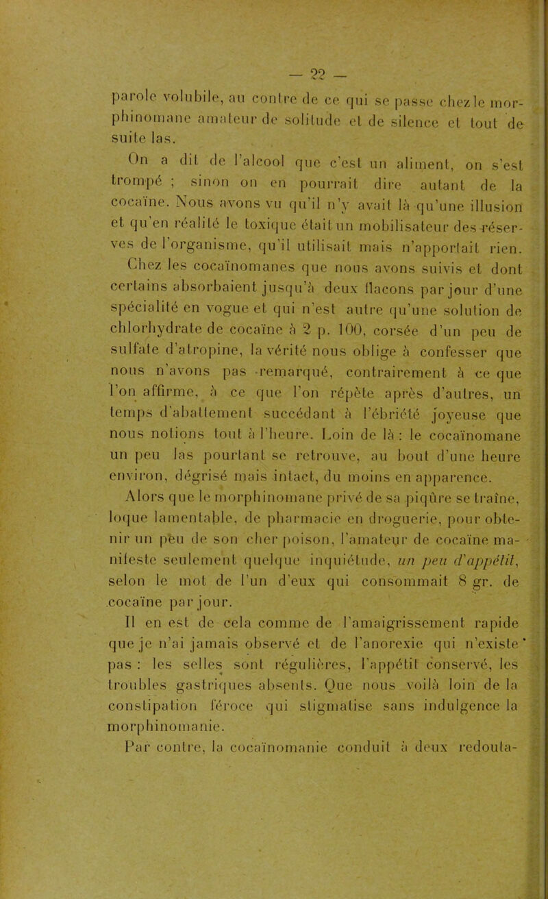 parôle volubile, au contre de ce qui se passe chez le mor- phinomane amateur de solitude et de silence et tout de suite las. On a dit de 1 alcool que c’est un aliment, on s’est trompé ; sinon on en pourrait dire autant de la cocaïne. Nous avons vu qu il n’y avait là qu’une illusion et qu en réalité le toxique était un mobilisateur des-réser- ves de l’organisme, qu’il utilisait mais n’apportait rien. Chez les cocaïnomanes que nous avons suivis et dont certains absorbaient jusqu’à deux flacons par jour d’une spécialité en vogue et qui n’est autre qu’une solution de chlorhydrate de cocaïne à 2 p. 100, corsée d’un peu de sulfate d atropine, la vérité nous oblige à confesser (pie nous n’avons pas remarqué, contrairement à ce que l’on affirme, à ce que l’on répète après d’autres, un temps d abattement succédant à l’ébriété joyeuse que nous notions tout à l’heure. Loin de là : le cocaïnomane un peu las pourtant se retrouve, au bout d’une heure environ, dégrisé mais intact, du moins en apparence. Alors que le morphinomane privé de sa piqûre se traîne, loque lamentable, de pharmacie en droguerie, pour obte- nir un peu de son cher poison, l’amateur de cocaïne ma- ' niieste seulement quelque inquiétude, un peu d'appétit, selon le mot de l’un d’eux qui consommait 8 gr. de cocaïne par jour. 11 en est de cela comme de l’amaigrissement rapide que je n’ai jamais observé et de l’anorexie qui n’existe’ pas : les selles sont régulières, l’appétit conservé, les troubles gastriques absents. Que nous voilà loin de la constipation féroce qui stigmatise sans indulgence la morphinomanie. Par contre, la cocaïnomanie conduit à deux redouta-