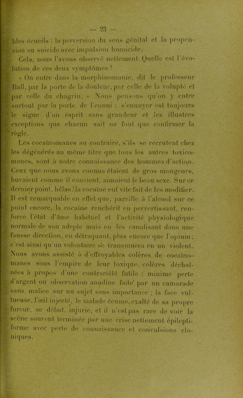 blés écueils : la perversion du sens génital et la propen- ï sion au suicide avec impulsion homicide. Cela, nous l’avons observé netlenient. Quelle est révo- lution de ces deux symptômes? « On entre dans la morphinomanie, dit le professeur Bail, par la porte de la douleur, par Celle de la volupté et \ par celle du chagrin. » Nous pensons qu’on y entre p: surtout par la porte de l'ennui : s’ennuyer est toujours ?le signe d’un esprit sans grandeur et les illustres P exceptions que chacun sait ne font que confirmer la règle. Lés cocaïnomanes au contraire, s’ils se recrutent chez ' les dégénérés au même titre que tous les autres toxico- manes, sont à notre connaissance des hommes d’action. ! Ceux que nous avons connus étaient de gros mangeurs, buvaient comme il convient', aimaient le beau sexe. Sur ce dernier point, hélas ! la cocaïne eut vite fait de les modifier. Il est remarquable en effet que, pareille à l’alcool sur ce point encore, la cocaïne renchérit en pervertissant, ren- force l’état d’àme habituel et l’activité physiologique normale de son adepte mais en les canalisant dans une \ fausse direction, en détraquant, plus encore que l’opium; c’est ainsi qu’un volontaire se transmuera en un violent. £ Nous avons assisté à d’elîroyables colères de cocaïno- manes sous l’empire de leur toxique, colères déchaî- nées à propos d une contrariété futile : minime perle È d argent ou observation anodine (aile* par un camarade B sans malice sur un sujet sans importance ; la face vul- tueuse, l’œil injecté, le malade écume, exalté de sa propre fureur, se débat, injurie, et il n’est pas rare de voir la scène souvent terminée par une crise nettement épilepti- i forme avec perle de connaissance el convulsions clo- niques.