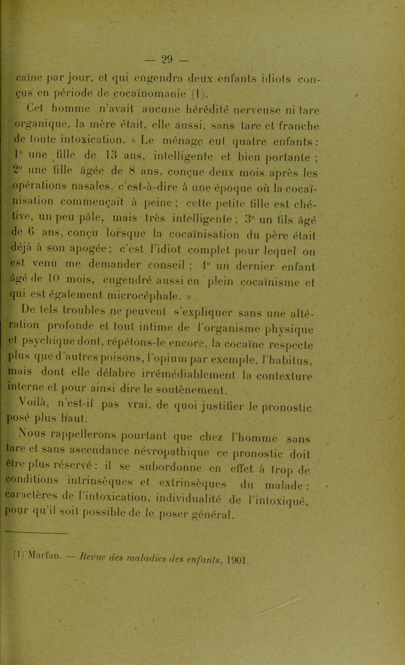 caïne par jour, et qui engendra deux enfants idiots con- çus en période de cocaïnomanie (1). Cet homme n’avait aucune hérédité nerveuse ni (are organique, la mère était, elle aussi, sans tare et franche de toute intoxication. <« Le ménage eut quatre enfants : , l une tille de 13 ans, intelligente et bien portante ; 2Ü une tille âgée de 8 ans, conçue deux mois après les operations nasales, c est-à-dire à une époque où la cocaï- nisation commençait à peine; cette petite lille est ché- tive, un peu pâle, mais très intelligente; 3° un fils âgé de 6 ans, conçu lorsque la cocaïnisation du père était déjà à son apogée; c’est l'idiot complet pour lequel on est venu me demander conseil ; 1° un dernier enfant âgé de 10 mois, engendré aussi en plein cocaïnisme et qui est également microcéphale. » De tels troubles ne peuvent s’expliquer sans une alté- ration profonde et tout intime de l’organisme physique ^ et psychique dont, répétons-le encore, la cocaïne respecte plus que d’autres poisons, l’opium par exemple, l'habitus, mais dont elle délabre irrémédiablement la contexture H terne et pour ainsi dire le soutènement. Voilà, n est-il pas vrai, de quoi justicier le pronostic posé plus haut. Nous rappellerons pourtant que chez l’homme sans tare et sans ascendance névropathique ce pronostic doit être plus réservé : il se subordonne en effet à trop de conditions intrinsèques et extrinsèques du malade: caractères de l’intoxication, individualité de l’intoxiqué, pour qu il soit possible de le poser général. (11 Marl.in, — Revue des maladies des enfants, 1901