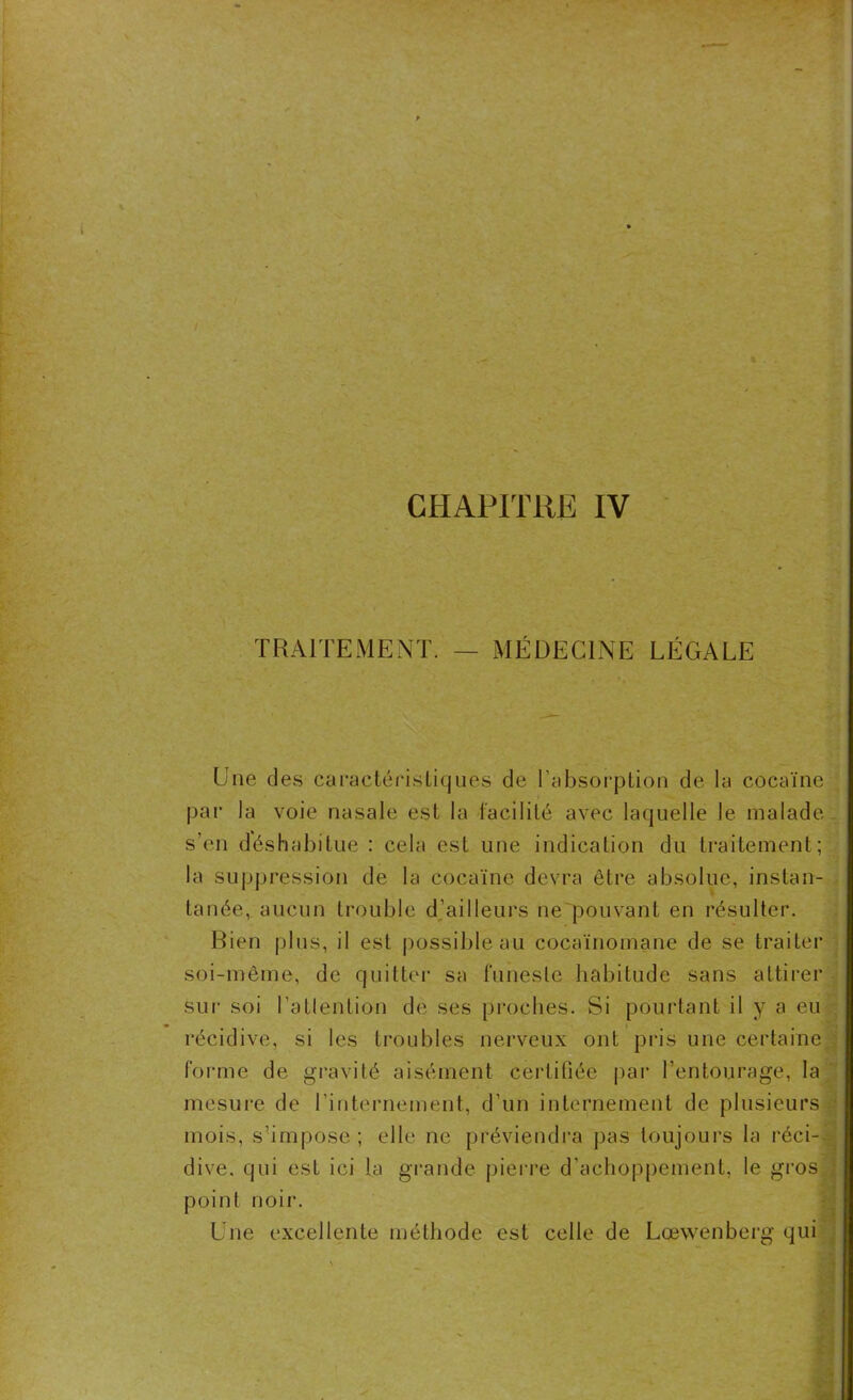 TRAITEMENT. MÉDECINE LÉGALE Une des caractéristiques de l’absorption de la cocaïne par la voie nasale est la facilité avec laquelle le malade s’en déshabitue : cela est une indication du traitement; la suppression de la cocaïne devra être absolue, instan- tanée, aucun trouble d’ailleurs ne'pouvant en résulter. Bien plus, il est possible au cocaïnomane de se traiter soi-même, de quitter sa funeste habitude sans attirer sur soi l'attention de ses proches. Si pourtant il y a eu récidive, si les troubles nerveux ont pris une certaine forme de gravité aisément certiüée par l’entourage, la mesure de l’internement, d’un internement de plusieurs mois, s’impose; elle ne préviendra pas toujours la réci-- dive. qui est ici la grande pierre d'achoppement, le gros point noir. Une excellente méthode est celle de Lœwenberg qui