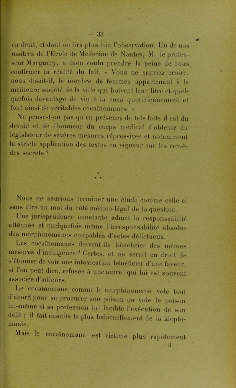 en droit, et dont on lira plus loin l’observation. Un de nos maîtres de l'Ecole de Médecine de Nantes, M. le profes- seur Marguery, a bien voulu prendre la peine de nous confirmer la réalité du fait. « Vous ne sauriez croire, nous disait-il, le nombre de femmes appartenant à la meilleure société de la ville qui boivent leur litre et quel- quetois davantage de vin à la coca quotidiennement et font ainsi de véritables cocaïnomanes. » Ne pense-t-on pas qu’en présence de tels faits il est du devoir, et de l’honneur du corps médical d’obtenir du législateur de sévères mesures répressives et notamment la stricte application des textes en vigueur sur les remè- des secrets ? Nous ne saurions terminer une étude comme celle-ci sans dire un mot du côté médico-légal de la question. Une jurisprudence constante admet la responsabilité atténuée et quelquefois même l’irresponsabilité absolue des morphinomanes coupables d’actes délictueux. Les cocaïnomanes doivent-ils bénéficier des mêmes mesures d’indulgence ? Certes, et on serait en droit de s’étonner de voir une intoxication bénéficier d’une faveur, si l’on peut dire, refusée à une autre, qui lui est souvent associée d’ailleurs. Le cocaïnomane comme le morphinomane vole tout d’abord pour se procurer son poison ou vole le poison lui-même si sa profession lui facilite l’exécution de son délit ; il tait ensuite le plus habituellement de la klepto- manie. Mais le cocaïnomane est victime plus'rapidement