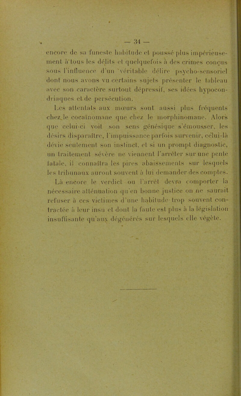 encore de sa funeste luil»itude el poussé plus impérieuse- ment à'tous les délits cl quelquefois à des crimes conçus sous l'influence d’un véritable délire psycho-sensoriel dont nous avons vu certains sujets présenter le tableau avec son caractère surtout dépressif, ses idées hypocon- driaques et de persécution. Les attentats aux mœurs sont aussi plus fréquents chez le cocaïnomane que chez le morphinomane. Alors que celui-ci voit son sens génésique s’émousser, les désirs disparaître, l'impuissance parfois survenir, celui-là dévie seulement son instinct, et si un prompt diagnostic, un traitement sévère ne viennent l’arrêter sur une pente fatale, il connaîtra les pires abaissements sur lesquels les tribunaux auront souvent à lui demander des comptes. Là encore le verdict ou l’arrêt devra comporter la nécessaire atténuation qu'en bonne justice on ne saurait refuser à ces victimes d’une habitude- trop souvent con- tractée à leur insu et dont la faute est plus à la législation insuffisante qu’au^ dégénérés sur lesquels elle végète.