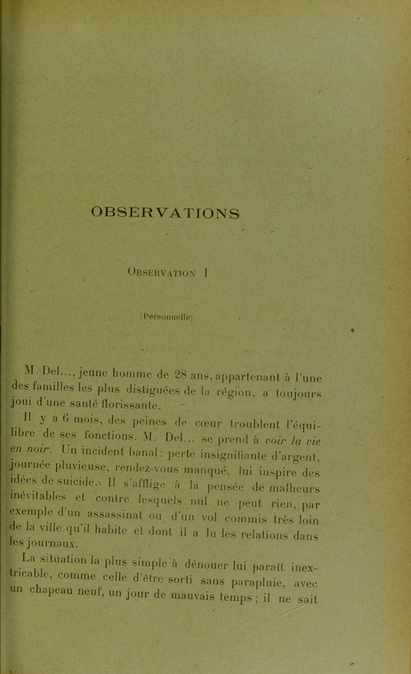 OBSERVATIONS Observation I (Personnelle) M. Del..., jeune homme de 28 ans, appartenant à l'une des familles les plus disliguées de lu région, a toujours JOUI d’une santé florissante. 11 y a G mois, des peines de cœur troublent l'équi- libre de ses fonctions. M. Del... se prend à voir la vie en nU ' O) incident banal: perte insignifiante d’argent, journée pluvieuse, rendez-vous manqué, lui inspire des idées de suicider» Il s'afflige à la pensée de malheurs uie\ ilables et contre lesquels nul ne peut rien, par exemple d un assassinat ou d'un vol commis très loin de la Ville qu'il habite et dont il a |u |es relations dans les journaux. La Situation la plus simple à dénouer lui paraît inex- tncable, comme ce'le d’étre sorti sans parapluie, avec lapcau lieu , un jour de mauvais temps; il ne sait