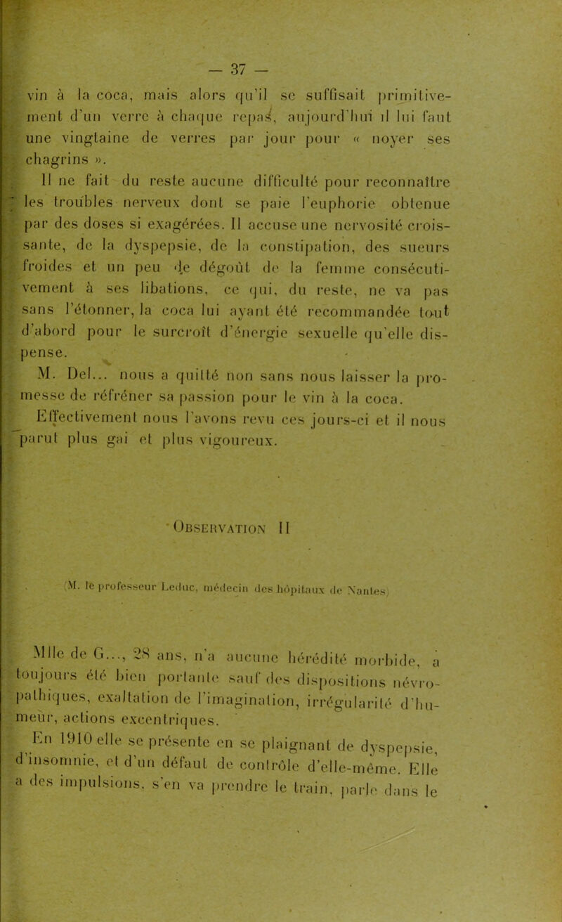 vin à la coca, mais alors qu’il se suffisait primitive- ment d’un verre à chaque repas, aujourd'hui il lui faut une vingtaine de verres par jour pour « noyer ses chagrins ». Il ne fait du reste aucune difficulté pour reconnaître | les troubles nerveux dont se paie l'euphorie obtenue par des doses si exagérées. Il accuse une nervosité crois- : santé, de la dyspepsie, de la constipation, des sueurs froides et un peu d.e dégoût de la femme consécuti- vement h ses libations, ce qui, du reste, ne va pas sans l’étonner, la coca lui ayant été recommandée tout d’abord pour le surcroît d’énergie sexuelle qu’elle dis- pense. M. Del... nous a quitté non sans nous laisser la pro- messe de réfréner sa passion pour le vin ü la coca. Effectivement nous l’avons revu ces jours-ci et il nous parut plus gai et plus vigoureux. Observation 11 M. le professeur Leduc, médecin des hôpitaux de Nantes, Mlle de G..., 28 ans, n'a aucune hérédité morbide, a toujours été bien portante sauf des dispositions névro- pathiques, exaltation de l’imagination, irrégularité d'hu- meur, actions excentriques. En 1910 elle se présente en se plaignant de dyspepsie, d’msomnie, et d’un défaut de contrôle d’elle-même. Elle a des impulsions, s'en va prendre le train, parle dans le