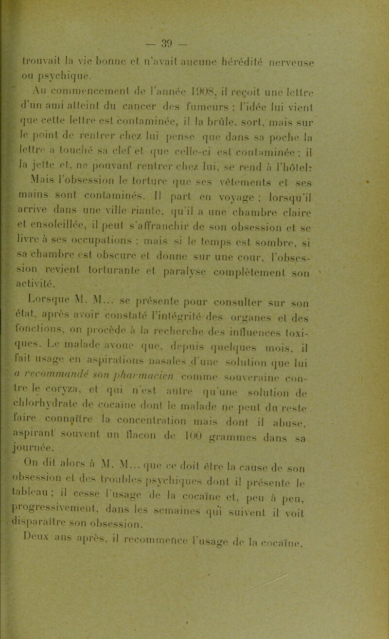 trouvait la vie bonne et n’avait aucune hérédité nerveuse ou psychique. Au commencement de l'année 1908i il reçoit une lettre d lin ami atteint du cancer des fumeurs ; l’idée lui vient que cette lettre est contaminée, il la brûle, sort, mais sur | le point de rentrer chez lui pense que dans sa poche la lettre a louché sa ciel et que celle-ci est contaminée; il la jette et, ne pouvant rentrer chez lui, se rend à l'hôtel? Mais 1 obsession le torture que ses vêtements et ses mains sont contaminés. Il part en voyage; lorsqu'il arrive dans une ville riante, qu'il a une chambre claire et ensoleillée, il peut s affranchir de son obsession et se h\ic a ses occupations ; mais si le temps est sombre, si sa chambre est obscure et donne sur une cour, l’obses- sion revient torturante et paralyse complètement son activité. Lorsque M. M... se présente pour consulter sur son état, après avoir constaté l’intégrité des organes et des fonctions, on procède a la recherche des influences toxi- ques. Le malade avoue que, depuis quelques mois, il ? fait usage en aspirations nasales d une solution que lui a recommandé son pharmacien comme souveraine eon- li° le coryza, et qui n est autre qu’une solution de chlorhydrate de cocaïne dont le malade ne peut du reste faire connaître la concentration mais dont il abuse, aspirant souvent un flacon de 100 grammes dans sa journée. On dit alors à M. M... que ce doit être la cause de son obsession et des troubles psychiques dont il présente le tableau ; il cesse l'usage de la cocaïne et, peu à peu, progressivement, dans les semaines qui suivent il voit disparaître son obsession. Leux ans après, il recommence l'usage de la cocaïne.