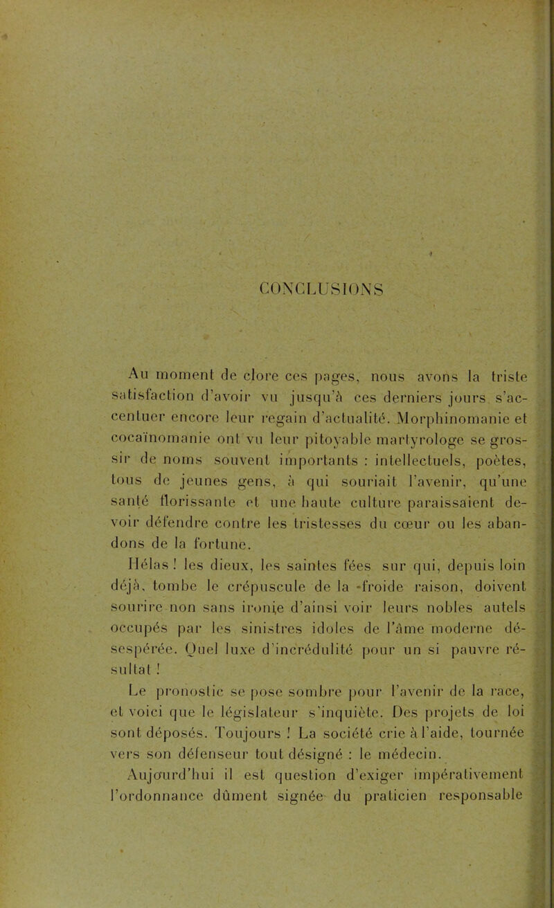 CONCLUSIONS Au moment de clore ces pages, nous avons la triste satisfaction d’avoir vu jusqu’à ces derniers jours, s’ac- centuer encore leur regain d’actualité. Morphinomanie et cocaïnomanie ont vu leur pitoyable martyrologe se gros- sir de noms souvent importants : intellectuels, poètes, tous de jeunes gens, à qui souriait l’avenir, qu’une santé florissante et une haute culture paraissaient de- voir défendre contre les tristesses du cœur ou les aban- dons de la fortune. Hélas ! les dieux, les saintes fées sur qui, depuis loin déjà, tombe le crépuscule de la «froide raison, doivent sourire non sans ironie d’ainsi voir leurs nobles autels occupés par les sinistres idoles de Lame moderne dé- sespérée. Quel luxe d’incrédulité pour un si pauvre ré- sultat ! Le pronostic se pose sombre pour l’avenir de la race, et voici que le législateur s’inquiète. Des projets de loi sont déposés. Toujours .' La société crie à l aide, tournée vers son défenseur tout désigné : le médecin. Aujourd’hui il est question d’exiger impérativement l’ordonnance dûment signée du praticien responsable