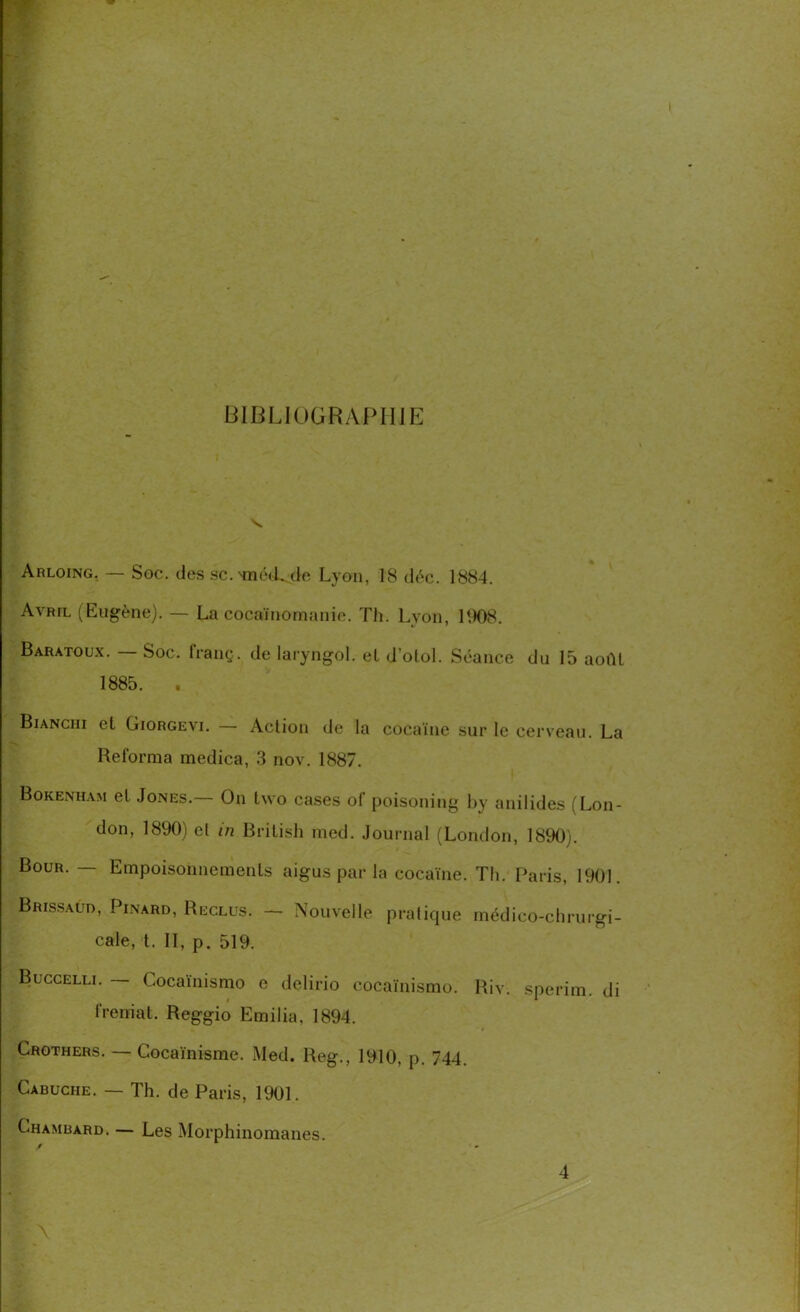 BIBLIOGRAPHIE Arloing. — Soc. des sc.'mé(L do Lyon, 18 déc. 1884. Avril (Eugène). — La cocaïnomanie. Th. Lyon, 1908 Baratoux. — Soc. franç. de laryngol. el d'olol. Séance du 15 août 1885. . Bianciii et Giorgevi. — Action de la cocaïne sur le cerveau. La Reforma medica, 3 nov. 1887. Bokenham et Jones.— On tvvo cases of poisoning by anilides (Lon- don, 1890) el in British med. Journal (London, 1890). Bour. — Empoisonnements aigus par la cocaïne. Th. Paris, 1901. BRissAun, Pinard, Reclus. — Nouvelle pratique médico-chrurgi- cale, t. II, p. 519. Buccelli. — Cocaïnismo e delirio cocaïnismo. Riv. sperim. di freniai. Reggio Emilia, 1894. Crothers. — Cocaïnisme. Med. Reg., 1910, p. 744. Cabuche. — Th. de Paris, 1901. Chambard. — Les Morphinomanes. f I \