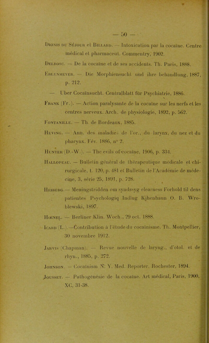 Diûnis du Séjour (“l Billaud. — Intoxication par la cocaïne. Centre médical el pharmaceul. Commenlry, 1902. Delbqsc. — De la cocaïne el de ses accidenls. Th. Paris, 1888. Erlenmeyer. — Die Morphiensuch L und dire behandlung, 1887, p. 212. — Uber Cocaïnsucht. Cenlralblall für Psychiatrie, 1886. v Frank (Fr.). — Aclion paralysante de la cocaïne sur les nerfs et les centres nerveux. Arch. de physiologie, 1892, p. 562. Fontanille. — Th. de Bordeaux, 1885. Heving. — Ann. des maladies de l’or., du larynx, du nez et du pharynx. Fév. 1886, n° 2. Hunter (D.-W.). — The exils oDcocaïne, 1906, p. 334. Hallopeau. — Bulletin général de thérapeutique médicale et chi- rurgicale, t. 120, p. 481 et Bulletin de l’Académie de méde- cine, 3, série 25, 1891, p. 728. ' * IIeiberg.— Meningstridden om syndssyg elearness Forhold til dens i — — patientes Psychologiq Indlug Ivjhenhaun O. B. Wro- blewski, 1897. Hoenel. — Berliner Klin. Woch., 29 oct. 1888. Igahd (L.).—Contribution à l’étude du cocaïnisme. Th. Montpellier, 30 novembre 1912. Jarvis (Chapman). — Revue nouvelle de larvng., d’otol. et de rhyn., 1885, p. 272. Johnson. — Cocaïnism N1. Y. Med. Reporter. Rochester, 1894. Jousset. — Pathogénésie de la cocaïne. Art médical, Paris, 1900, XC, 31-38.