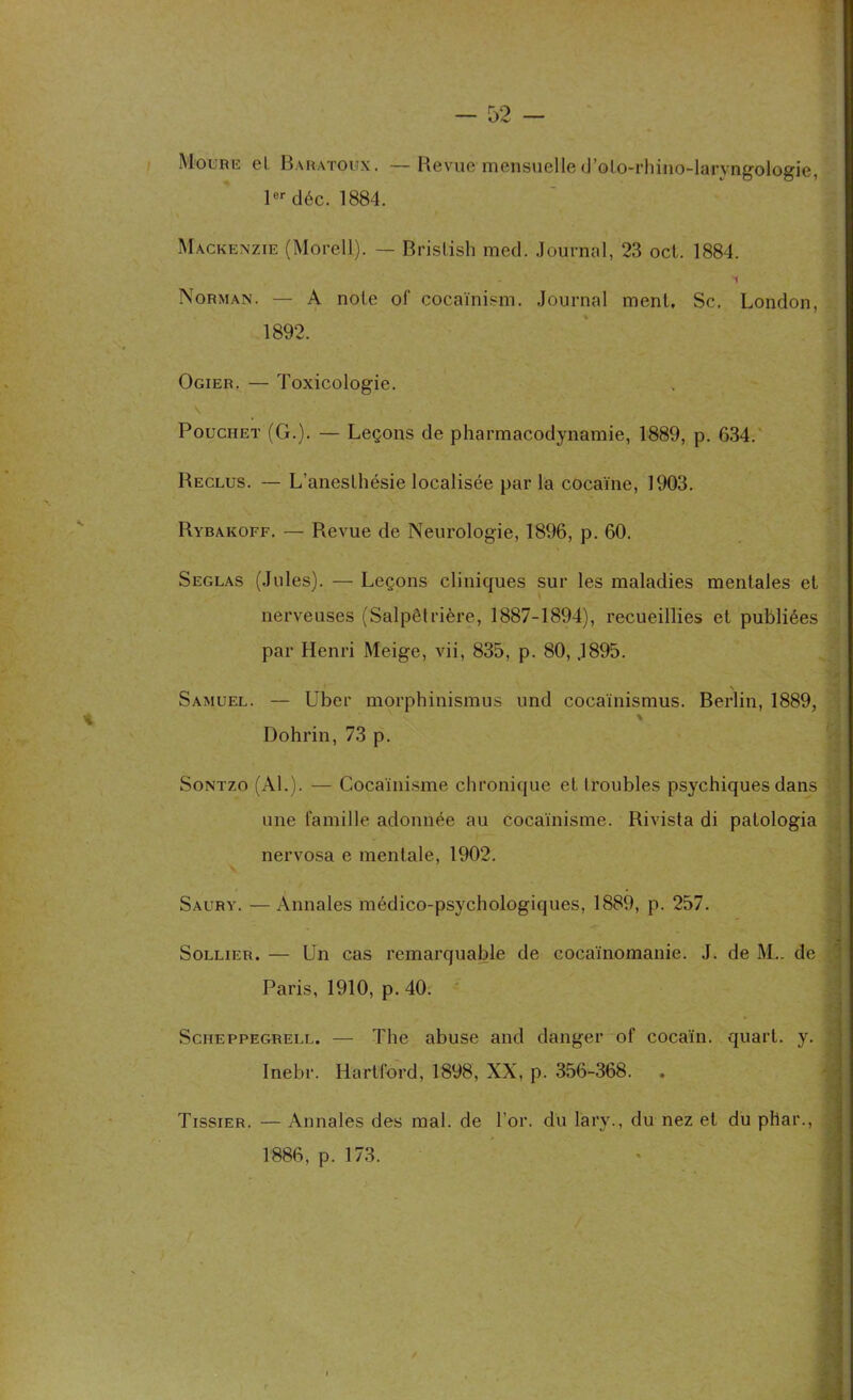 Moure el Baratoux. —Revue mensuelle d’oto-rhino-laryagologie, 1er déc. 1884. Mackenzie (Morel)). — Bristish med. Journal, 23 oct. 1884. *1 Norman. — A note of cocaïnism. Journal ment, Sc. London, 1892. Ogier. — Toxicologie. v Pouchet (Cx.). — Leçons de pharmacodynamie, 1889, p. 634. Reclus. — L'anesthésie localisée par la cocaïne, 1903. Rybakoff. — Revue de Neurologie, 1896, p. 60. Seglas (Jules). — Leçons cliniques sur les maladies mentales et nerveuses (Salpêtrière, 1887-1894), recueillies et publiées par Henri Meige, vii, 835, p. 80, .1895. Samuel. — Ubcr morphinismus und cocaïnismus. Berlin, 1889, \ Dohrin, 73 p. Sontzo (Al.). — Cocaïnisme chronique et troubles psychiques dans une famille adonnée au cocaïnisme. Rivista di patologia nervosa e mentale, 1902. Saury. —Annales médico-psychologiques, 1889, p. 257. Sollier. — Un cas remarquable de cocaïnomanie. J. de M.. de Paris, 1910, p. 40. Scheppegrell. — The abuse and danger of cocaïn. quart, y. Inebr. Hartford, 1898, XX, p. 356-368. — Annales des mal. de l'or, du lary., du nez et du pliai*., 1886, p. 173. Tissier.