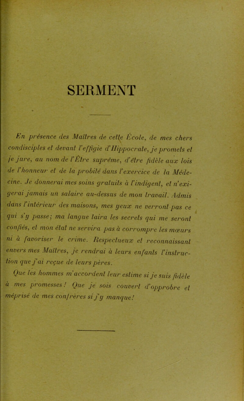 SERMENT En présence (les Maîtres de celle Ecole, de mes chers condisciples el devant l effigie cl' Hippocrate, je promets et je jure, au nom de l'titre suprême, d'être fidèle aux lois de l'honneur el de la probité dans l'exercice de la Méde- cine. Je donnerai mes soins gratuits à l'indigent, el n exi- gerai jamais un salaire au-dessus de mon travail. Admis dans l'intérieur des maisons, mes yeux ne verront pas ce qui s’g passe; ma langue taira les secrets qui me seront confiés, el mon état ne servira pas à corrompre les mœurs ni a favoriser le crime. Respectueux el reconnaissant envers mes Maîtres, je rendrai à leurs enfants l'instruc- tion que j'ai reçue de leurs pères. Que les hommes m'accordent leur estime si je suis fidèle à mes promesses! Que je sois couvert d'opprobre el méprisé de mes confrères si j'y manque!