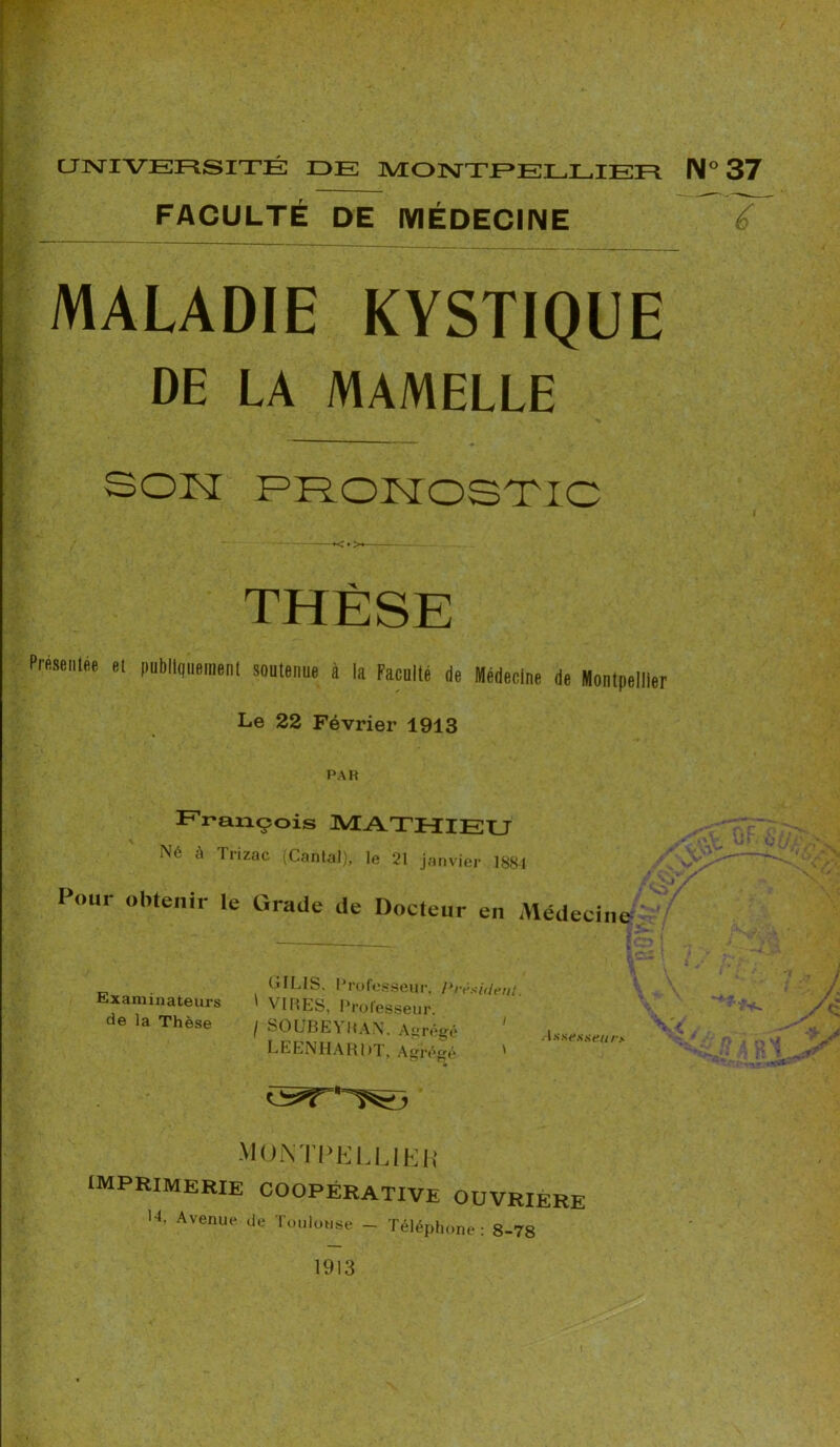 FACULTÉ DE MÉDECINE MALADIE KYSTIQUE DE LA MAMELLE é SON PRONOSTIC THÈSE Présentée et publiquement soutenue à la Faculté de Médecine de Montpellier Le 22 Février 1913 PAH François MATHIEU Né à Trizac (Cantal), le 21 janvier 1881 Pour obtenir le Grade de Docteur en Médecine OILIS. Professeur. I^rèauient Examinateurs t VIRES, Professeur de la Thèse / SOUBEYRAN. A»réeé ' . LEENHARDT, Abrégé ' MONTPELLIER IMPRIMERIE COOPÉRATIVE OUVRIERE l4, Avenue de Toulouse - Téléphone: 8-78 1913