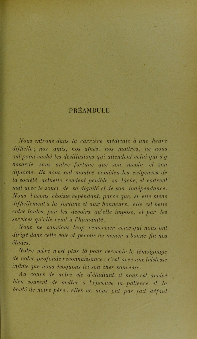 PRÉAMBULE Nous entrons dans la carrière médicale à une heure difficile; nos amis, nos aînés, nos maîtres, ne nous onl point caché les désillusions qui attendent celui qui s g hasarde sans cintre fortune que son savoir et son diplôme. Ils nous onl montré combien les exigences (le la société actuelle rendent pénible sa lâche, et cadrent mal avec le souci de sa dignité et de son indépendance. Nous l'avons choisie cependant, parce que., si elle mène difficilement à la fortune el aux honneurs, elle esl belle entre loules, par les devoirs quelle impose, el par les services qu'elle rend à /'humanité. A ous ne saurions trop remercier ceux qui nous onl dirigé dans celle voie el permis de mener à bonne (in nos éludes. Noire mère nesl plus là pour recevoir le témoignage de noire profonde reconnaissance : c'esl avec une tristesse infinie que nous évoquons ici son cher souvenir. Au cours de notre vie d'étudiant, il nous est arrivé bien souvent cle mettre à / épreuve la patience el la bonté de noire père : elles ne nous ont pas fciil défaut