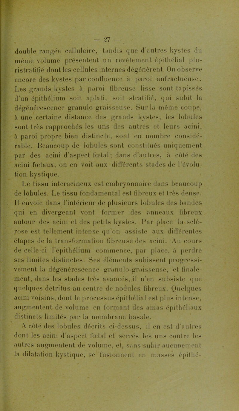 double rangée cellulaire, tandis que d’autres kystes du même volume présentent un revêtement épithélial plu- ristratifié dont les cellules internes dégénèrent. On observe encore des kystes par confluence à paroi anfractueuse. Les grands kystes à paroi fibreuse lisse sont tapissés d’un épithélium soit aplati, soit stratifié, qui subit la dégénérescence granulo-graisseuse. Sur la même coupe, à une certaine distance des grands kystes, les lobules sont très rapprochés les uns des autres et leurs acini, à paroi propre bien distincte, sont en nombre considé- rable. Beaucoup de lobules sont constitués uniquement par des acini d’aspect fœtal; dans d'autres, à côté des acini fœtaux, on en voit aux différents stades de l'évolu- tion kystique. Le tissu interacineux est embryonnaire dans beaucoup de lobules. Le tissu fondamental est fibreux et très dense. I! envoie dans l’intérieur de plusieurs lobules des bandes qui en divergeant vont former des anneaux fibreux autour des acini et des petits kystes. Par place la sclé- rose est tellement intense qu’on assiste aux différentes étapes de la transformation fibreuse des acini. Au cours de celle-ci l'épithélium commence, par place, à perdre ses limites distinctes. Ses éléments subissent progressi- vement la dégénérescence granulo-graisseuse, et finale- ment, dans les stades très avancés, il n’en subsiste que quelques détritus au centre de nodules fibreux. Quelques acini voisins, dont le processus épithélial est plus intense, augmentent de volume en formant des amas épithéliaux distincts limités par la membrane basale. À côté des lobules décrits ci-dessus, il en est d’autres dont les acini d’aspect fœtal et serrés les uns contre les autres augmentent de volume, et, sans subir aucunement la dilatation kystique, se fusionnent en masses épi thé-