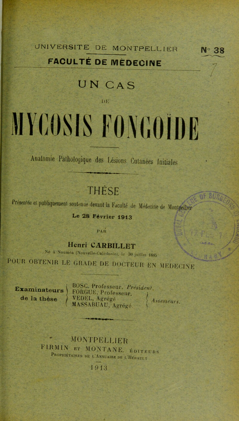 w I' Vit.- -ït' aNlVERSITE DE MONTPELLIER FACULTÉ DE MÉDECINE N° 38 ê-'t v/P UN CAS niî w. m f i?' w m'' - MVfiOSIS FONr,fllDË I Aiialomie Falholoijique des lisions Cutanées Initiales THÈSE Pnsenifc et |iubiiquemenl soiit^iiae ilevani la Faculté de Médecine de Montpellier Le 28 Février 1913 PAR Henri CARBILLET Ne à Nouraoa (Nouvello-Calédonie), le 3)1 juillet 183Ü PüUH OBTHlNm LK GIUDP DE DOCTELM E.\ MEDECINE Examinateurs de la thèse BOSG, Professeur, /^résident FOUGUE, Professeur 1 MASSABUAU, Ag^rége. \ -7 AIüNTPKUJER riRMlN ET MONTANE, éd.teubs Propiuêtaihes de l’Anncaihe de l Hédault 1913