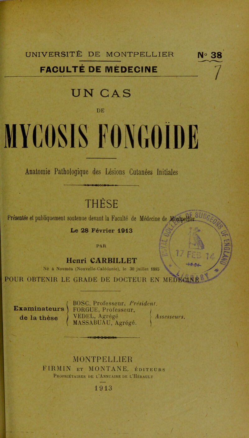 UNIVERSITÉ DE MONTPELLIER 33' FACULTÉ DE MÉDECINE 7 UN CAS DE Anatomie Pathologique des Lésions Cutanées Initiales THÈSE Présentée et publiquement soutenue devant la Faculté de Médecine de Montpelfe 7 ■ ».. Le 28 Février 1913 \ -iV' PAR Henri CARBILLET Né à Nouméa (Nouvelle-Calôdonio), le 30 juillet 1835 / * XV POUR OBTENIR LE GRADE DE DOCTEUR EN MEDECINE { BOSC, Professeur, l^résident. Examinateurs \ FOR.GUH], Professeur. i de la thèse ) VEDEL, Agrégé 1 Assesseurs. ( MASSABUAU, Agrégé. ) MONTPELLIER F l R MIN ET MONTANE, éditeurs Pkophiétaires de l’Annuaire de l’Hérault