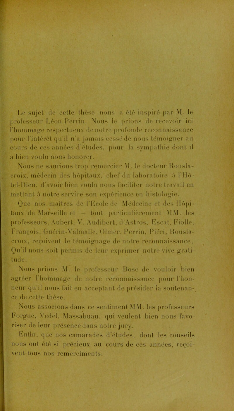 j)rolesseui‘ L(M)u Pcu’rin. Nous l(‘ j)i*ious de rocevoii' ici riioininage resj)ectueu\ d(‘noli'e lu'ofonde la'couuaissauce |)our rint(M‘(H qu’il n'a jainais (a'ss/* de nous léiuoiguer au cours d(^ ces auu<'‘es d'études, pour la syin|)aliiie dont d a l»ien voulu nous honoiNU’. f Nous m* saiii'ious trop reiu(M*ci<M‘ M. 1(‘ docl(Mir Rousla- croix, iuéd(‘ciu d(‘s li(')pil,au\, clud'du laboraloiie. à ril('>- lel-I)icu, d’avoir bien voulu nous facilitea- uoti-e travail eu uu'ltaiit à notre service sou (‘Xpérieuc<‘. eu hislol(>i>;i(‘. (Jue nos maîtres de l’Kcole de Médecine et d(‘s ll(')pi- taux de Marseille et — tout particuli<’M-ement MAJ. les [u-ofesseurs. Aubert, VN Audil)ert, d’Astros. Kscal, hdolb', François, (juériu-Wduialle, Olmei', Ib’îri’in, Piéi'i, Housla- croix, re(;oivenl le lémoiguair(' de uoti’e i’ec,ouuaissaiice. Qu’il nous soit permis de bmi* ex|»rim(‘r uolr(‘ vive grati- tude. Nous prions M. le proresscmi' Pose de vouloii’ bien agréer riiommage de notre reconnaissance pour l'inju- neur qu’il nous l'ait en acceptant de pi'ésider ia soutenau- ce de cette thèse. Nous associons dans ce sentiment MM. les pi^ofesseurs b(u*gue, \edel, Massabuau, (jui veulent bien nous favo- riser de leur présence dans notre jury. Fnün, (pie nos camai’ades d’études, dont les conseils nous oui été si précieux au cours de ces années, reejoi- vent-tous nos remercîments.