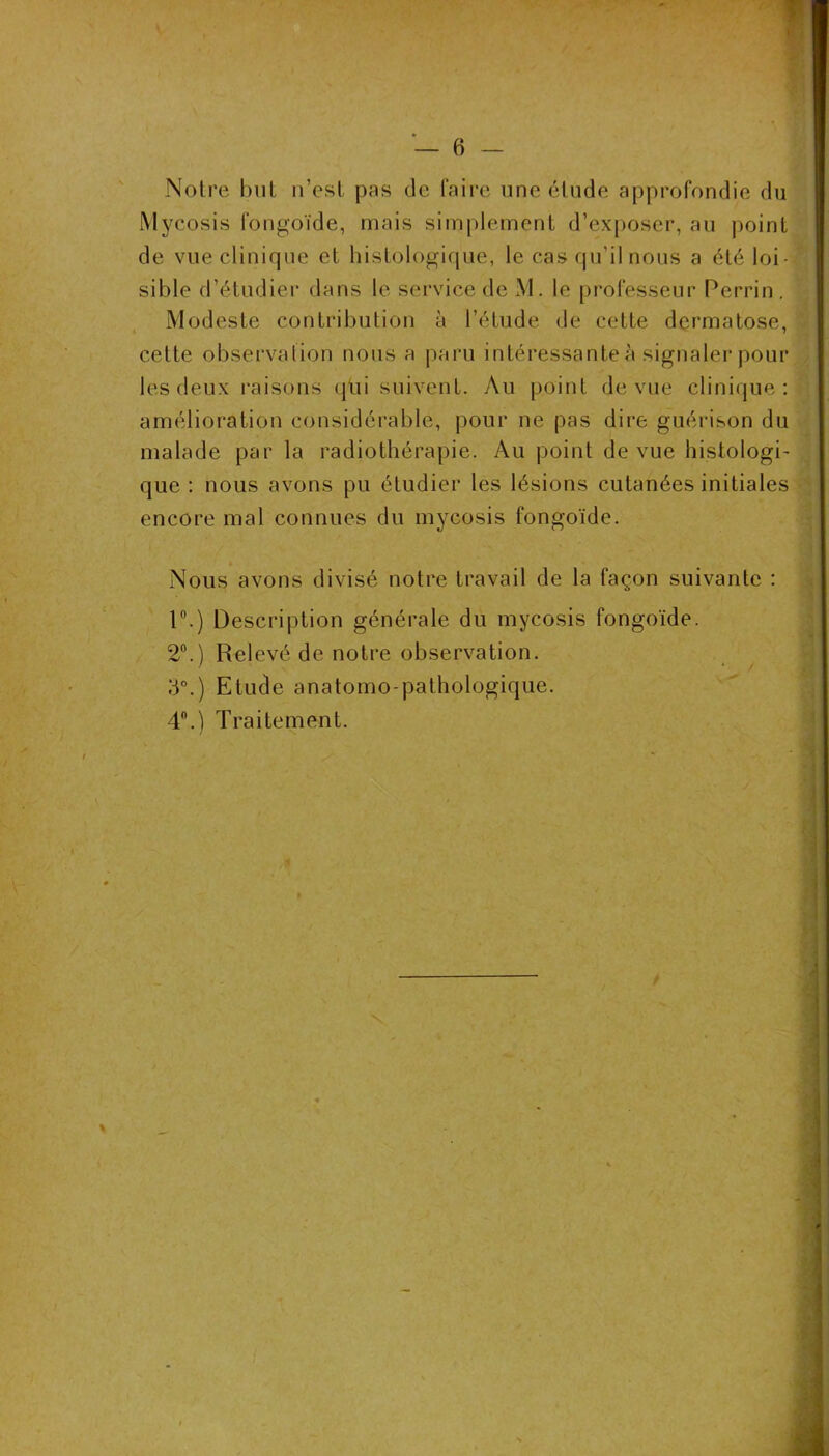 1 Notre but n’est pas de faire une étude approfondie du Mycosis fongoïde, mais simplement d’ex[)oser, au point de vue clinique et histologique, le cas qu’il nous a été loi- sible d’étudiei* dans le service de xM. le professeur Perrin . Modeste contribution à l’étude de cette dermatose, cette observation nous a paru intéressante à signaler pour les deux l’aisons (|üi suivent. Au point de vue clinique: amélioration considérable, pour ne pas dire guérison du malade par la radiothérapie. Au point de vue histologi- que : nous avons pu étudier les lésions cutanées initiales encore mal connues du mycosis fongoïde. Nous avons divisé notre travail de la façon suivante : r.) Description générale du mycosis fongoïde. 2®.) Relevé de notre observation. d°.) Etude anatomo-pathologique. 4.) Traitement.